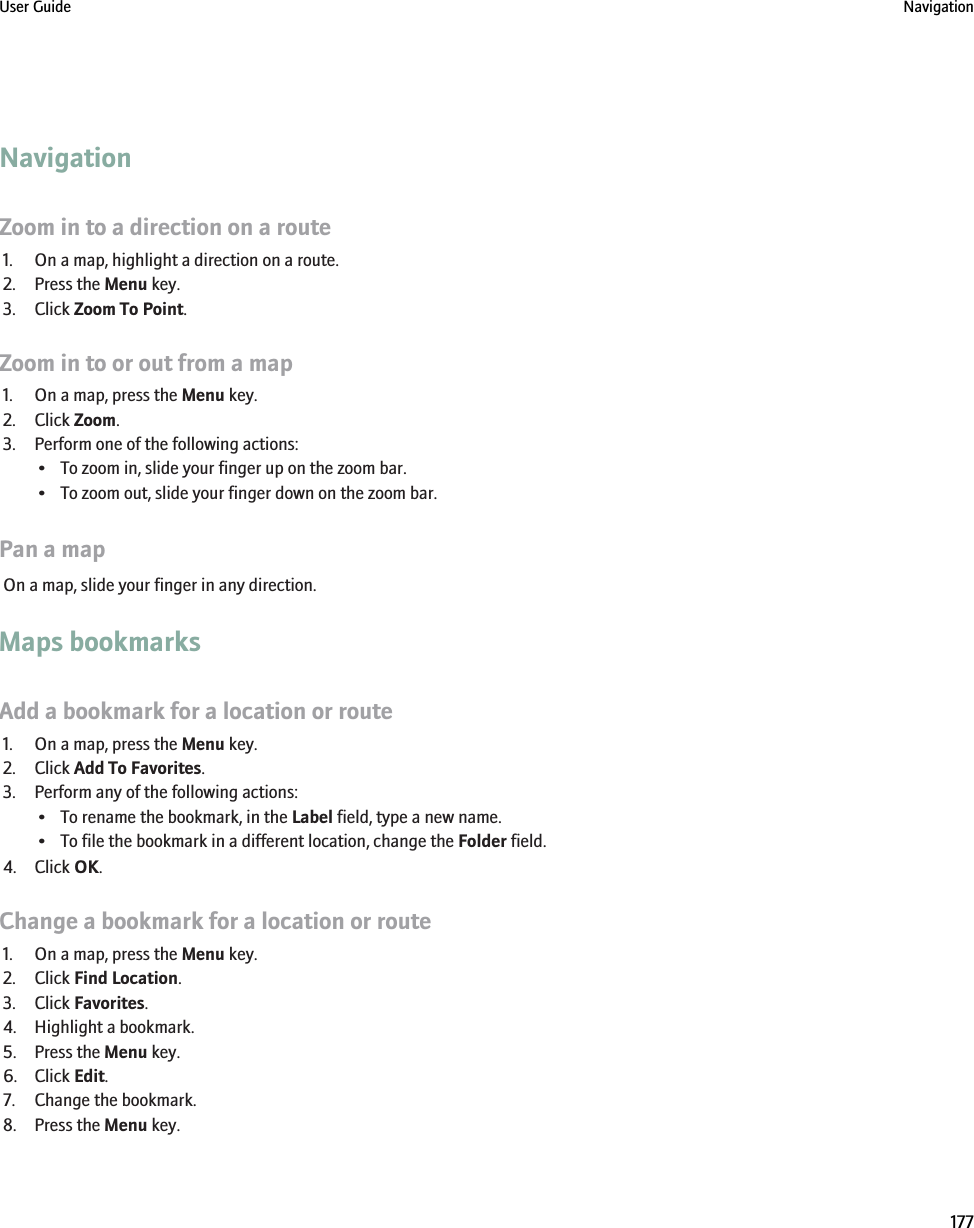 NavigationZoom in to a direction on a route1. On a map, highlight a direction on a route.2. Press the Menu key.3. Click Zoom To Point.Zoom in to or out from a map1. On a map, press the Menu key.2. Click Zoom.3. Perform one of the following actions:• To zoom in, slide your finger up on the zoom bar.• To zoom out, slide your finger down on the zoom bar.Pan a mapOn a map, slide your finger in any direction.Maps bookmarksAdd a bookmark for a location or route1. On a map, press the Menu key.2. Click Add To Favorites.3. Perform any of the following actions:• To rename the bookmark, in the Label field, type a new name.• To file the bookmark in a different location, change the Folder field.4. Click OK.Change a bookmark for a location or route1. On a map, press the Menu key.2. Click Find Location.3. Click Favorites.4. Highlight a bookmark.5. Press the Menu key.6. Click Edit.7. Change the bookmark.8. Press the Menu key.User Guide Navigation177