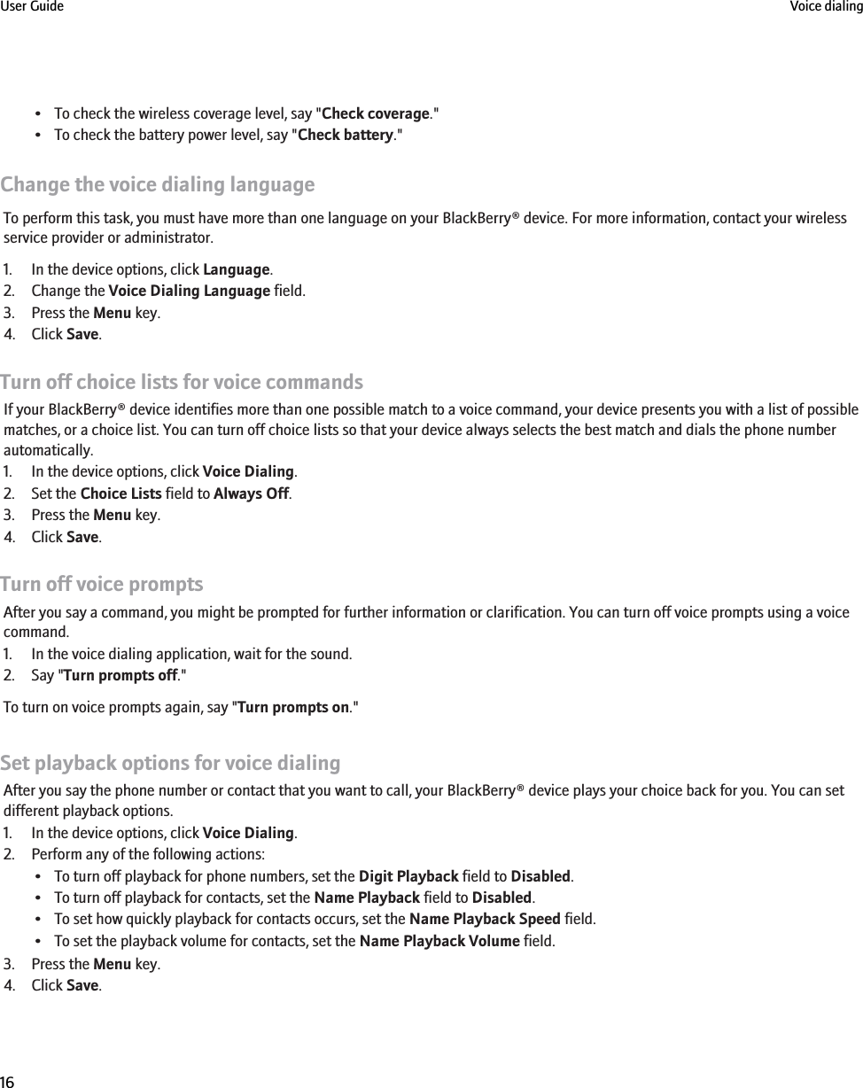 • To check the wireless coverage level, say &quot;Check coverage.&quot;• To check the battery power level, say &quot;Check battery.&quot;Change the voice dialing languageTo perform this task, you must have more than one language on your BlackBerry® device. For more information, contact your wirelessservice provider or administrator.1. In the device options, click Language.2. Change the Voice Dialing Language field.3. Press the Menu key.4. Click Save.Turn off choice lists for voice commandsIf your BlackBerry® device identifies more than one possible match to a voice command, your device presents you with a list of possiblematches, or a choice list. You can turn off choice lists so that your device always selects the best match and dials the phone numberautomatically.1. In the device options, click Voice Dialing.2. Set the Choice Lists field to Always Off.3. Press the Menu key.4. Click Save.Turn off voice promptsAfter you say a command, you might be prompted for further information or clarification. You can turn off voice prompts using a voicecommand.1. In the voice dialing application, wait for the sound.2. Say &quot;Turn prompts off.&quot;To turn on voice prompts again, say &quot;Turn prompts on.&quot;Set playback options for voice dialingAfter you say the phone number or contact that you want to call, your BlackBerry® device plays your choice back for you. You can setdifferent playback options.1. In the device options, click Voice Dialing.2. Perform any of the following actions:• To turn off playback for phone numbers, set the Digit Playback field to Disabled.• To turn off playback for contacts, set the Name Playback field to Disabled.• To set how quickly playback for contacts occurs, set the Name Playback Speed field.• To set the playback volume for contacts, set the Name Playback Volume field.3. Press the Menu key.4. Click Save.User Guide Voice dialing16