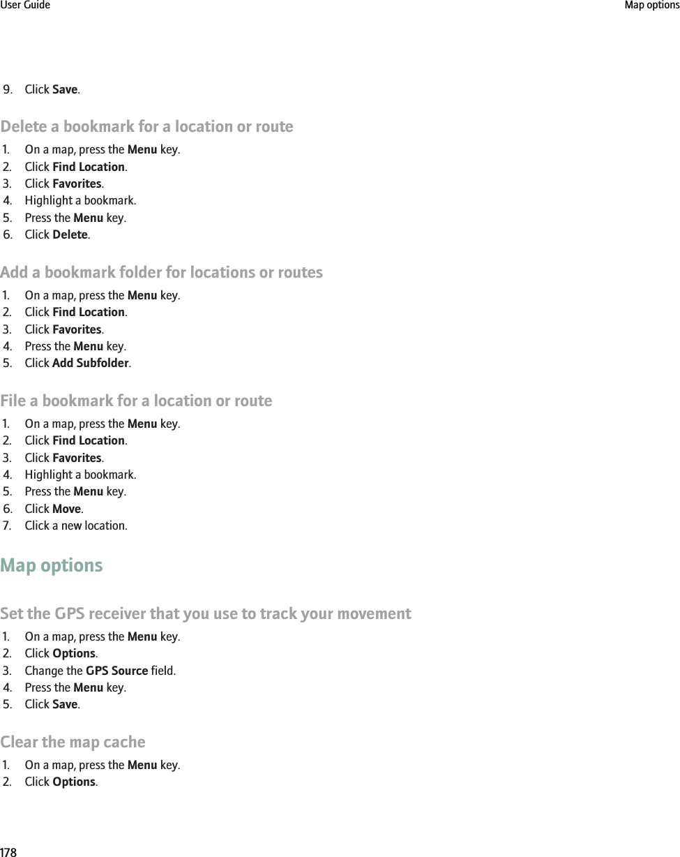 9. Click Save.Delete a bookmark for a location or route1. On a map, press the Menu key.2. Click Find Location.3. Click Favorites.4. Highlight a bookmark.5. Press the Menu key.6. Click Delete.Add a bookmark folder for locations or routes1. On a map, press the Menu key.2. Click Find Location.3. Click Favorites.4. Press the Menu key.5. Click Add Subfolder.File a bookmark for a location or route1. On a map, press the Menu key.2. Click Find Location.3. Click Favorites.4. Highlight a bookmark.5. Press the Menu key.6. Click Move.7. Click a new location.Map optionsSet the GPS receiver that you use to track your movement1. On a map, press the Menu key.2. Click Options.3. Change the GPS Source field.4. Press the Menu key.5. Click Save.Clear the map cache1. On a map, press the Menu key.2. Click Options.User Guide Map options178