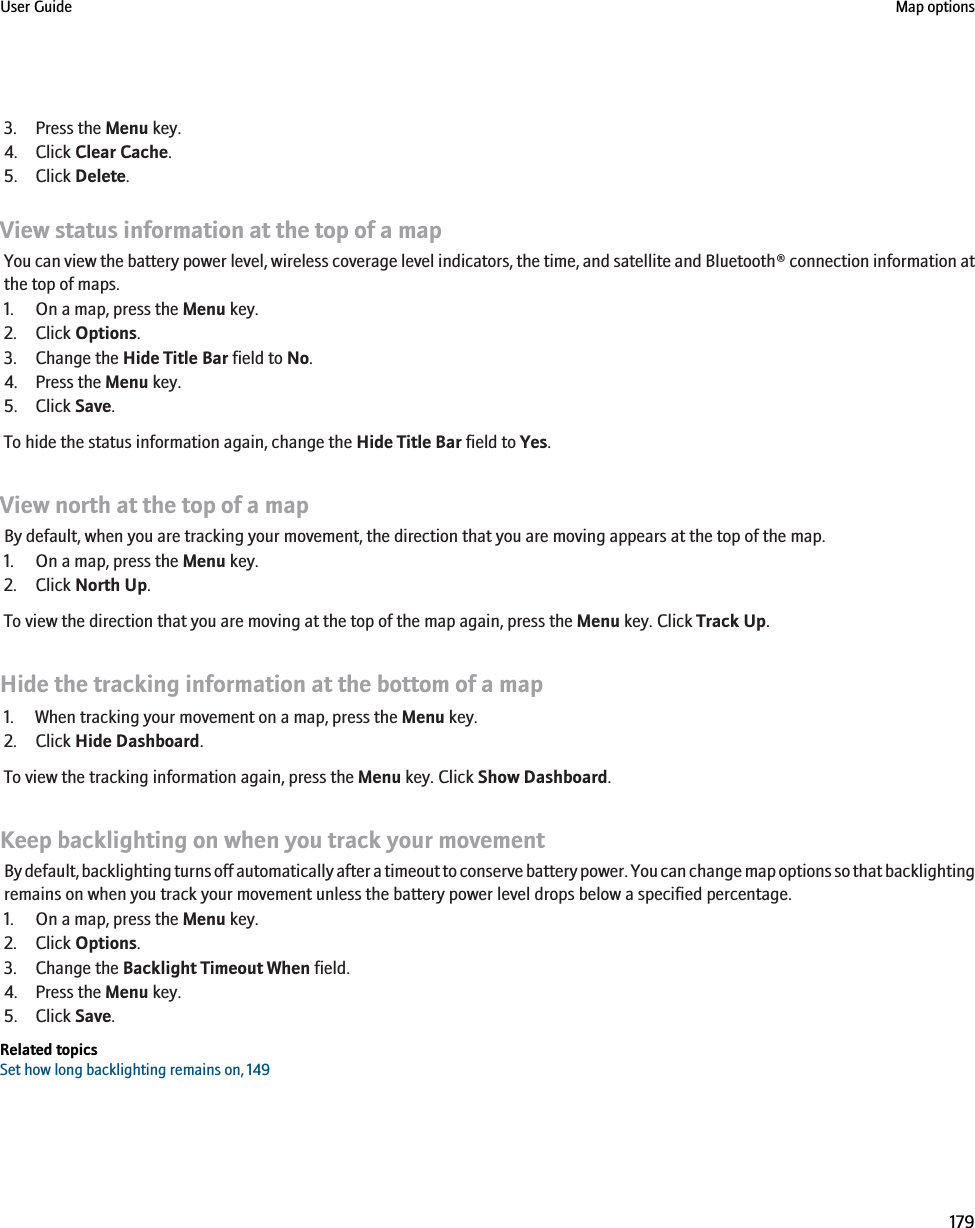 3. Press the Menu key.4. Click Clear Cache.5. Click Delete.View status information at the top of a mapYou can view the battery power level, wireless coverage level indicators, the time, and satellite and Bluetooth® connection information atthe top of maps.1. On a map, press the Menu key.2. Click Options.3. Change the Hide Title Bar field to No.4. Press the Menu key.5. Click Save.To hide the status information again, change the Hide Title Bar field to Yes.View north at the top of a mapBy default, when you are tracking your movement, the direction that you are moving appears at the top of the map.1. On a map, press the Menu key.2. Click North Up.To view the direction that you are moving at the top of the map again, press the Menu key. Click Track Up.Hide the tracking information at the bottom of a map1. When tracking your movement on a map, press the Menu key.2. Click Hide Dashboard.To view the tracking information again, press the Menu key. Click Show Dashboard.Keep backlighting on when you track your movementBy default, backlighting turns off automatically after a timeout to conserve battery power. You can change map options so that backlightingremains on when you track your movement unless the battery power level drops below a specified percentage.1. On a map, press the Menu key.2. Click Options.3. Change the Backlight Timeout When field.4. Press the Menu key.5. Click Save.Related topicsSet how long backlighting remains on, 149User Guide Map options179