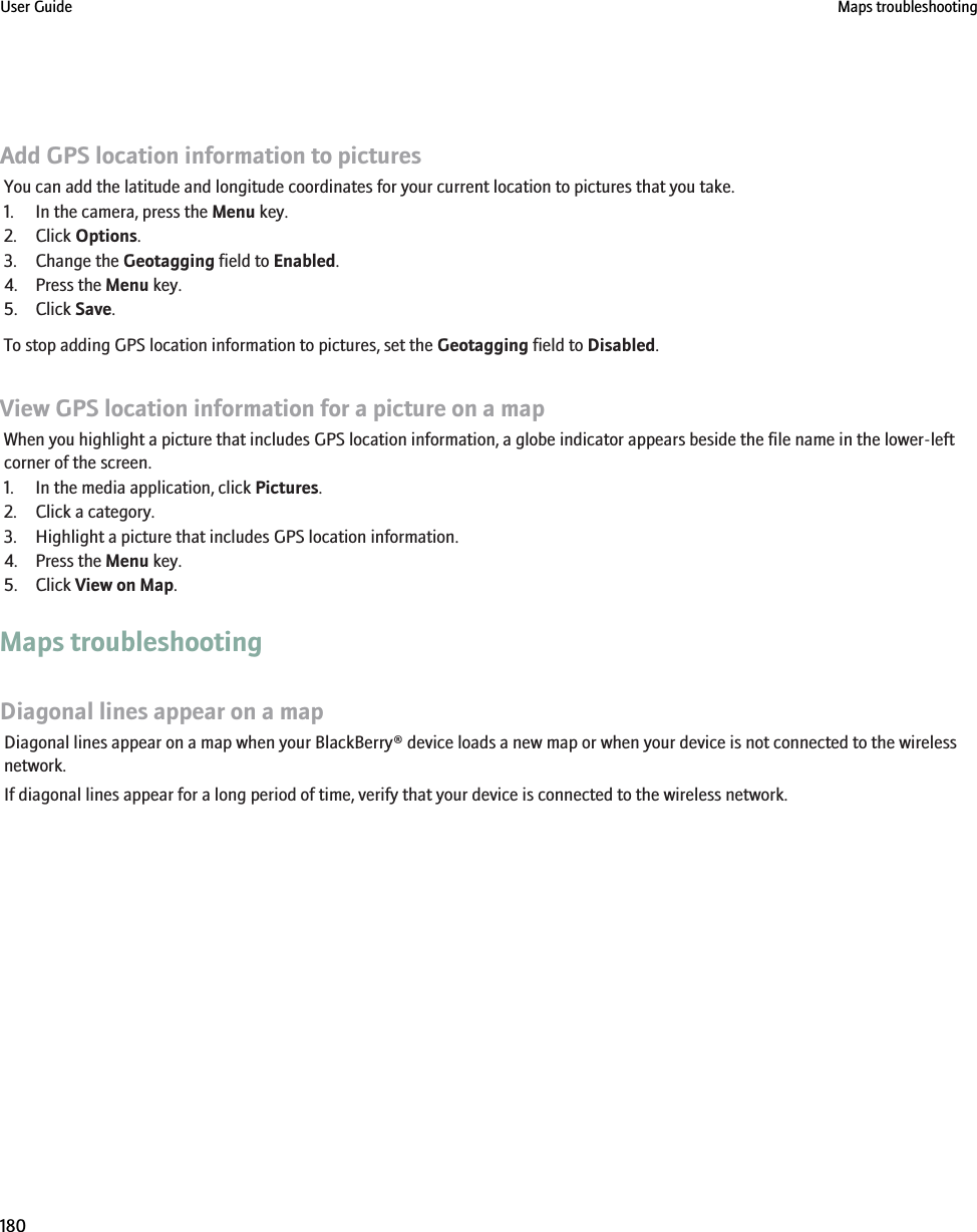 Add GPS location information to picturesYou can add the latitude and longitude coordinates for your current location to pictures that you take.1. In the camera, press the Menu key.2. Click Options.3. Change the Geotagging field to Enabled.4. Press the Menu key.5. Click Save.To stop adding GPS location information to pictures, set the Geotagging field to Disabled.View GPS location information for a picture on a mapWhen you highlight a picture that includes GPS location information, a globe indicator appears beside the file name in the lower-leftcorner of the screen.1. In the media application, click Pictures.2. Click a category.3. Highlight a picture that includes GPS location information.4. Press the Menu key.5. Click View on Map.Maps troubleshootingDiagonal lines appear on a mapDiagonal lines appear on a map when your BlackBerry® device loads a new map or when your device is not connected to the wirelessnetwork.If diagonal lines appear for a long period of time, verify that your device is connected to the wireless network.User Guide Maps troubleshooting180