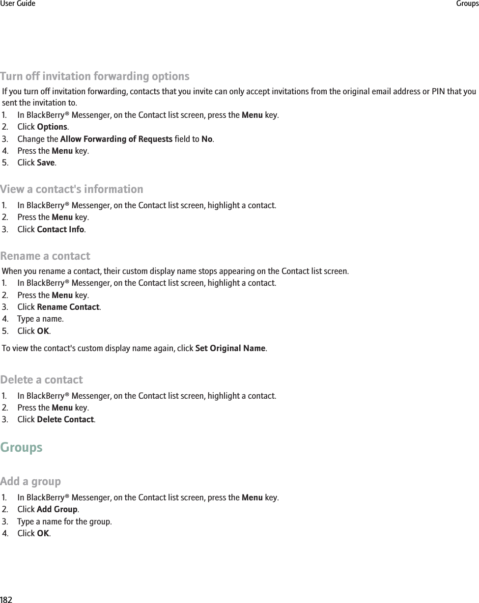Turn off invitation forwarding optionsIf you turn off invitation forwarding, contacts that you invite can only accept invitations from the original email address or PIN that yousent the invitation to.1. In BlackBerry® Messenger, on the Contact list screen, press the Menu key.2. Click Options.3. Change the Allow Forwarding of Requests field to No.4. Press the Menu key.5. Click Save.View a contact&apos;s information1. In BlackBerry® Messenger, on the Contact list screen, highlight a contact.2. Press the Menu key.3. Click Contact Info.Rename a contactWhen you rename a contact, their custom display name stops appearing on the Contact list screen.1. In BlackBerry® Messenger, on the Contact list screen, highlight a contact.2. Press the Menu key.3. Click Rename Contact.4. Type a name.5. Click OK.To view the contact&apos;s custom display name again, click Set Original Name.Delete a contact1. In BlackBerry® Messenger, on the Contact list screen, highlight a contact.2. Press the Menu key.3. Click Delete Contact.GroupsAdd a group1. In BlackBerry® Messenger, on the Contact list screen, press the Menu key.2. Click Add Group.3. Type a name for the group.4. Click OK.User Guide Groups182