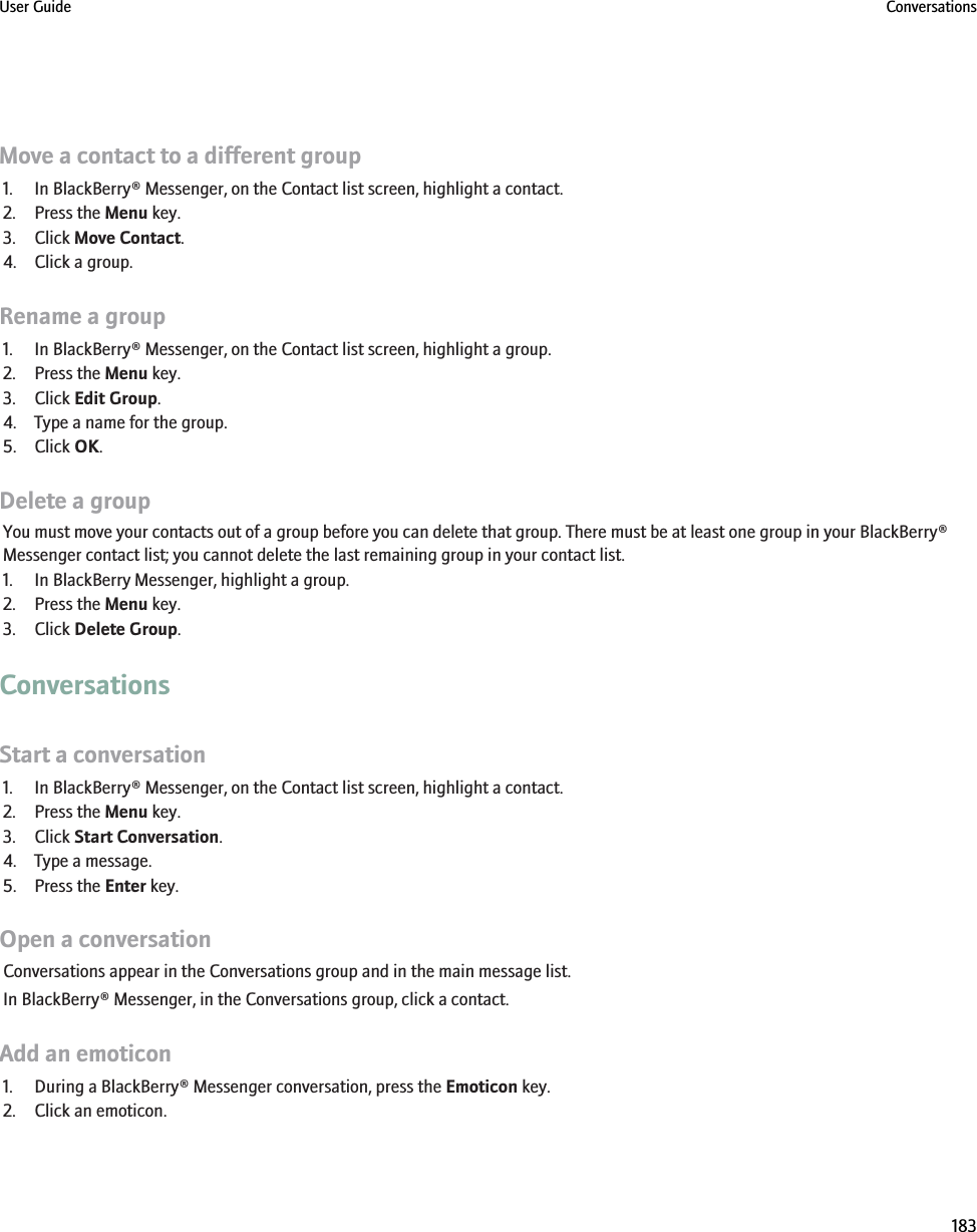 Move a contact to a different group1. In BlackBerry® Messenger, on the Contact list screen, highlight a contact.2. Press the Menu key.3. Click Move Contact.4. Click a group.Rename a group1. In BlackBerry® Messenger, on the Contact list screen, highlight a group.2. Press the Menu key.3. Click Edit Group.4. Type a name for the group.5. Click OK.Delete a groupYou must move your contacts out of a group before you can delete that group. There must be at least one group in your BlackBerry®Messenger contact list; you cannot delete the last remaining group in your contact list.1. In BlackBerry Messenger, highlight a group.2. Press the Menu key.3. Click Delete Group.ConversationsStart a conversation1. In BlackBerry® Messenger, on the Contact list screen, highlight a contact.2. Press the Menu key.3. Click Start Conversation.4. Type a message.5. Press the Enter key.Open a conversationConversations appear in the Conversations group and in the main message list.In BlackBerry® Messenger, in the Conversations group, click a contact.Add an emoticon1. During a BlackBerry® Messenger conversation, press the Emoticon key.2. Click an emoticon.User Guide Conversations183
