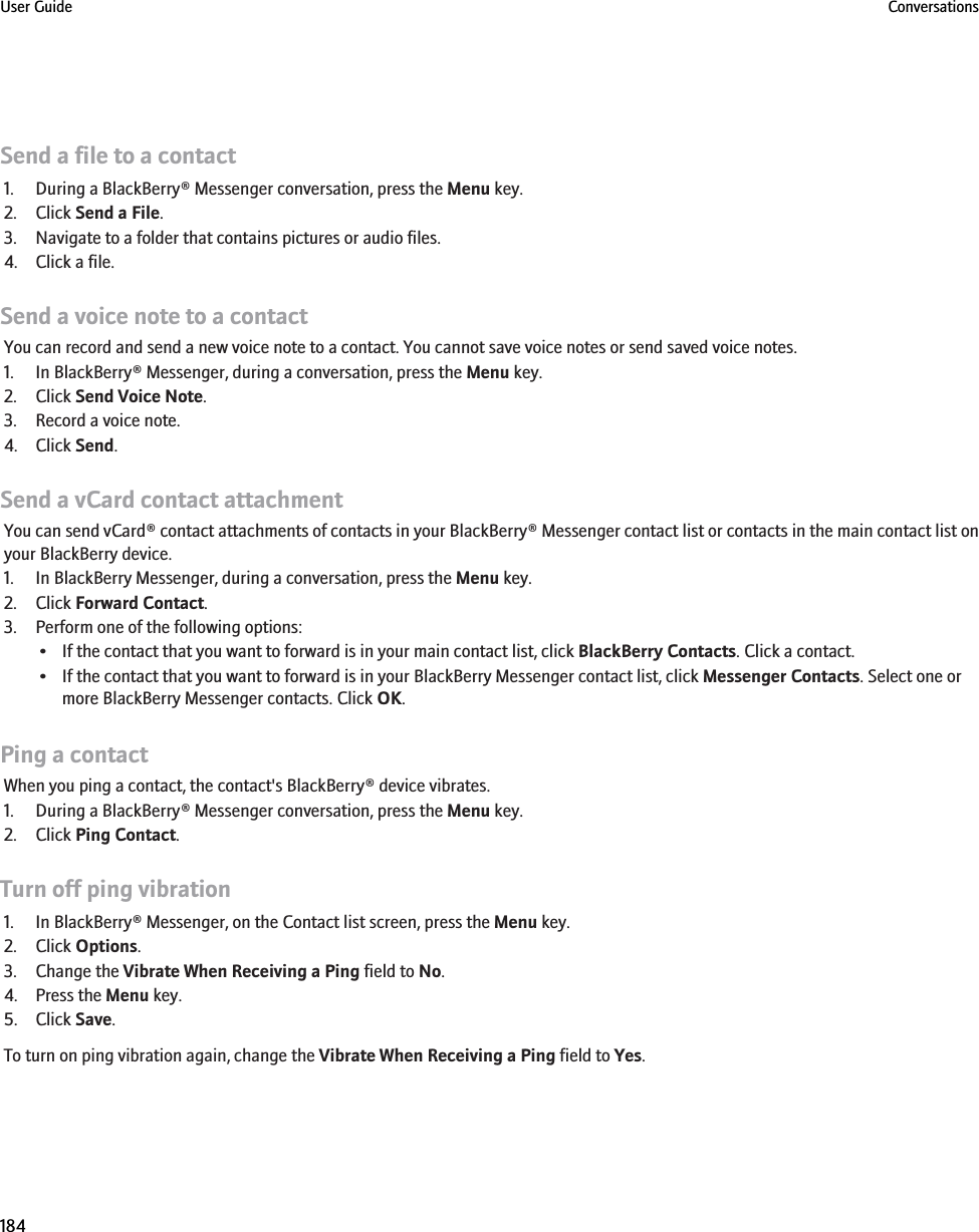 Send a file to a contact1. During a BlackBerry® Messenger conversation, press the Menu key.2. Click Send a File.3. Navigate to a folder that contains pictures or audio files.4. Click a file.Send a voice note to a contactYou can record and send a new voice note to a contact. You cannot save voice notes or send saved voice notes.1. In BlackBerry® Messenger, during a conversation, press the Menu key.2. Click Send Voice Note.3. Record a voice note.4. Click Send.Send a vCard contact attachmentYou can send vCard® contact attachments of contacts in your BlackBerry® Messenger contact list or contacts in the main contact list onyour BlackBerry device.1. In BlackBerry Messenger, during a conversation, press the Menu key.2. Click Forward Contact.3. Perform one of the following options:• If the contact that you want to forward is in your main contact list, click BlackBerry Contacts. Click a contact.• If the contact that you want to forward is in your BlackBerry Messenger contact list, click Messenger Contacts. Select one ormore BlackBerry Messenger contacts. Click OK.Ping a contactWhen you ping a contact, the contact&apos;s BlackBerry® device vibrates.1. During a BlackBerry® Messenger conversation, press the Menu key.2. Click Ping Contact.Turn off ping vibration1. In BlackBerry® Messenger, on the Contact list screen, press the Menu key.2. Click Options.3. Change the Vibrate When Receiving a Ping field to No.4. Press the Menu key.5. Click Save.To turn on ping vibration again, change the Vibrate When Receiving a Ping field to Yes.User Guide Conversations184