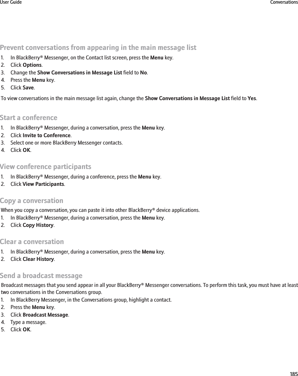 Prevent conversations from appearing in the main message list1. In BlackBerry® Messenger, on the Contact list screen, press the Menu key.2. Click Options.3. Change the Show Conversations in Message List field to No.4. Press the Menu key.5. Click Save.To view conversations in the main message list again, change the Show Conversations in Message List field to Yes.Start a conference1. In BlackBerry® Messenger, during a conversation, press the Menu key.2. Click Invite to Conference.3. Select one or more BlackBerry Messenger contacts.4. Click OK.View conference participants1. In BlackBerry® Messenger, during a conference, press the Menu key.2. Click View Participants.Copy a conversationWhen you copy a conversation, you can paste it into other BlackBerry® device applications.1. In BlackBerry® Messenger, during a conversation, press the Menu key.2. Click Copy History.Clear a conversation1. In BlackBerry® Messenger, during a conversation, press the Menu key.2. Click Clear History.Send a broadcast messageBroadcast messages that you send appear in all your BlackBerry® Messenger conversations. To perform this task, you must have at leasttwo conversations in the Conversations group.1. In BlackBerry Messenger, in the Conversations group, highlight a contact.2. Press the Menu key.3. Click Broadcast Message.4. Type a message.5. Click OK.User Guide Conversations185