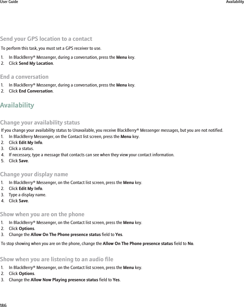Send your GPS location to a contactTo perform this task, you must set a GPS receiver to use.1. In BlackBerry® Messenger, during a conversation, press the Menu key.2. Click Send My Location.End a conversation1. In BlackBerry® Messenger, during a conversation, press the Menu key.2. Click End Conversation.AvailabilityChange your availability statusIf you change your availability status to Unavailable, you receive BlackBerry® Messenger messages, but you are not notified.1. In BlackBerry Messenger, on the Contact list screen, press the Menu key.2. Click Edit My Info.3. Click a status.4. If necessary, type a message that contacts can see when they view your contact information.5. Click Save.Change your display name1. In BlackBerry® Messenger, on the Contact list screen, press the Menu key.2. Click Edit My Info.3. Type a display name.4. Click Save.Show when you are on the phone1. In BlackBerry® Messenger, on the Contact list screen, press the Menu key.2. Click Options.3. Change the Allow On The Phone presence status field to Yes.To stop showing when you are on the phone, change the Allow On The Phone presence status field to No.Show when you are listening to an audio file1. In BlackBerry® Messenger, on the Contact list screen, press the Menu key.2. Click Options.3. Change the Allow Now Playing presence status field to Yes.User Guide Availability186