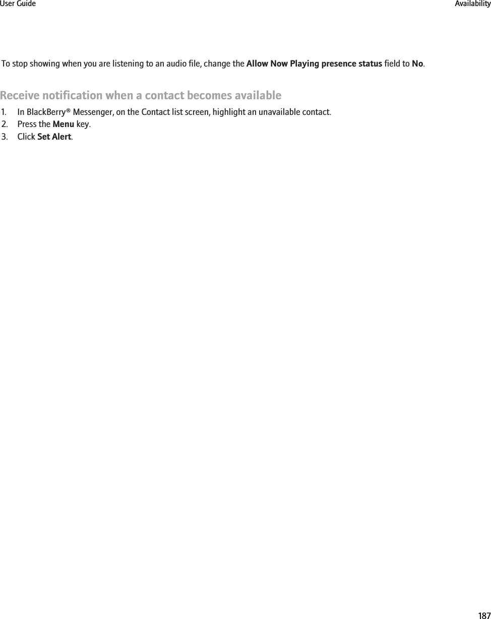 To stop showing when you are listening to an audio file, change the Allow Now Playing presence status field to No.Receive notification when a contact becomes available1. In BlackBerry® Messenger, on the Contact list screen, highlight an unavailable contact.2. Press the Menu key.3. Click Set Alert.User Guide Availability187