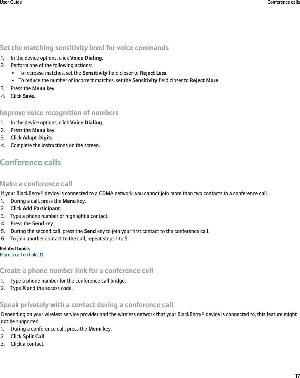 Set the matching sensitivity level for voice commands1. In the device options, click Voice Dialing.2. Perform one of the following actions:• To increase matches, set the Sensitivity field closer to Reject Less.• To reduce the number of incorrect matches, set the Sensitivity field closer to Reject More.3. Press the Menu key.4. Click Save.Improve voice recognition of numbers1. In the device options, click Voice Dialing.2. Press the Menu key.3. Click Adapt Digits.4. Complete the instructions on the screen.Conference callsMake a conference callIf your BlackBerry® device is connected to a CDMA network, you cannot join more than two contacts to a conference call.1. During a call, press the Menu key.2. Click Add Participant.3. Type a phone number or highlight a contact.4. Press the Send key.5. During the second call, press the Send key to join your first contact to the conference call.6. To join another contact to the call, repeat steps 1 to 5.Related topicsPlace a call on hold, 11Create a phone number link for a conference call1. Type a phone number for the conference call bridge.2. Type X and the access code.Speak privately with a contact during a conference callDepending on your wireless service provider and the wireless network that your BlackBerry® device is connected to, this feature mightnot be supported.1. During a conference call, press the Menu key.2. Click Split Call.3. Click a contact.User Guide Conference calls17