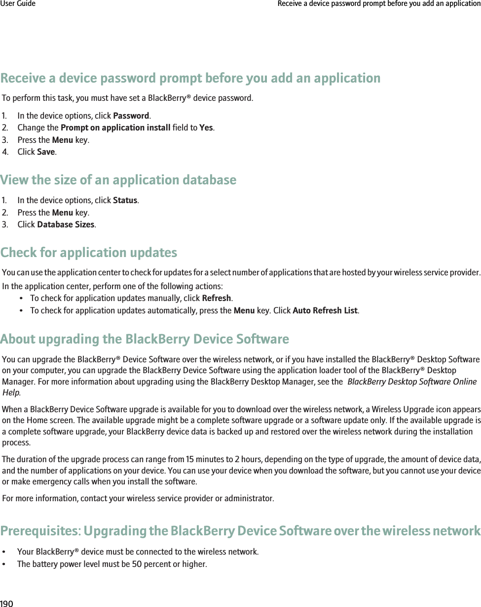 Receive a device password prompt before you add an applicationTo perform this task, you must have set a BlackBerry® device password.1. In the device options, click Password.2. Change the Prompt on application install field to Yes.3. Press the Menu key.4. Click Save.View the size of an application database1. In the device options, click Status.2. Press the Menu key.3. Click Database Sizes.Check for application updatesYou can use the application center to check for updates for a select number of applications that are hosted by your wireless service provider.In the application center, perform one of the following actions:• To check for application updates manually, click Refresh.• To check for application updates automatically, press the Menu key. Click Auto Refresh List.About upgrading the BlackBerry Device SoftwareYou can upgrade the BlackBerry® Device Software over the wireless network, or if you have installed the BlackBerry® Desktop Softwareon your computer, you can upgrade the BlackBerry Device Software using the application loader tool of the BlackBerry® DesktopManager. For more information about upgrading using the BlackBerry Desktop Manager, see the  BlackBerry Desktop Software OnlineHelp.When a BlackBerry Device Software upgrade is available for you to download over the wireless network, a Wireless Upgrade icon appearson the Home screen. The available upgrade might be a complete software upgrade or a software update only. If the available upgrade isa complete software upgrade, your BlackBerry device data is backed up and restored over the wireless network during the installationprocess.The duration of the upgrade process can range from 15 minutes to 2 hours, depending on the type of upgrade, the amount of device data,and the number of applications on your device. You can use your device when you download the software, but you cannot use your deviceor make emergency calls when you install the software.For more information, contact your wireless service provider or administrator.Prerequisites: Upgrading the BlackBerry Device Software over the wireless network• Your BlackBerry® device must be connected to the wireless network.• The battery power level must be 50 percent or higher.User Guide Receive a device password prompt before you add an application190