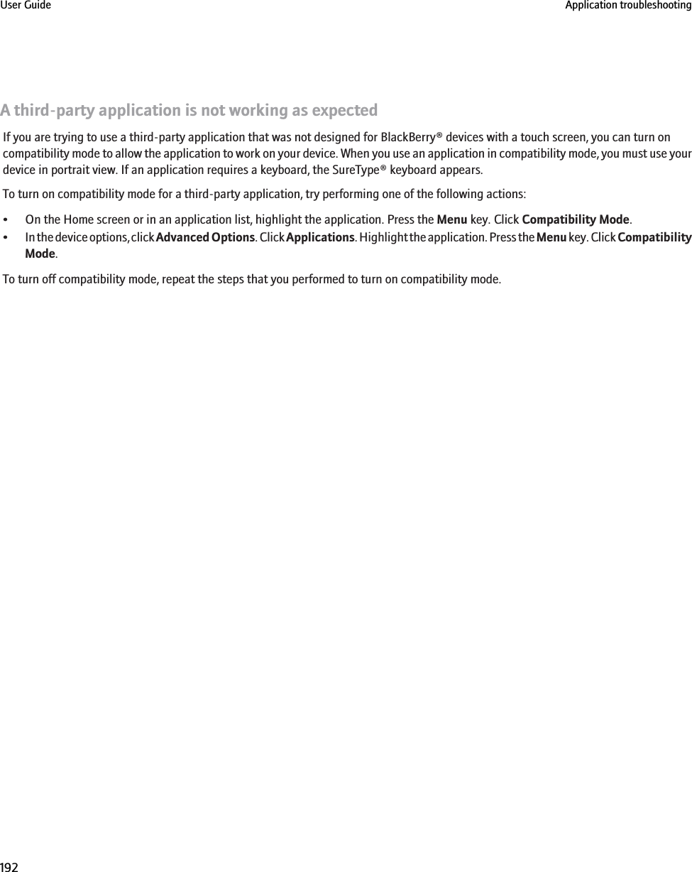 A third-party application is not working as expectedIf you are trying to use a third-party application that was not designed for BlackBerry® devices with a touch screen, you can turn oncompatibility mode to allow the application to work on your device. When you use an application in compatibility mode, you must use yourdevice in portrait view. If an application requires a keyboard, the SureType® keyboard appears.To turn on compatibility mode for a third-party application, try performing one of the following actions:• On the Home screen or in an application list, highlight the application. Press the Menu key. Click Compatibility Mode.•In the device options, click Advanced Options. Click Applications. Highlight the application. Press the Menu key. Click CompatibilityMode.To turn off compatibility mode, repeat the steps that you performed to turn on compatibility mode.User Guide Application troubleshooting192