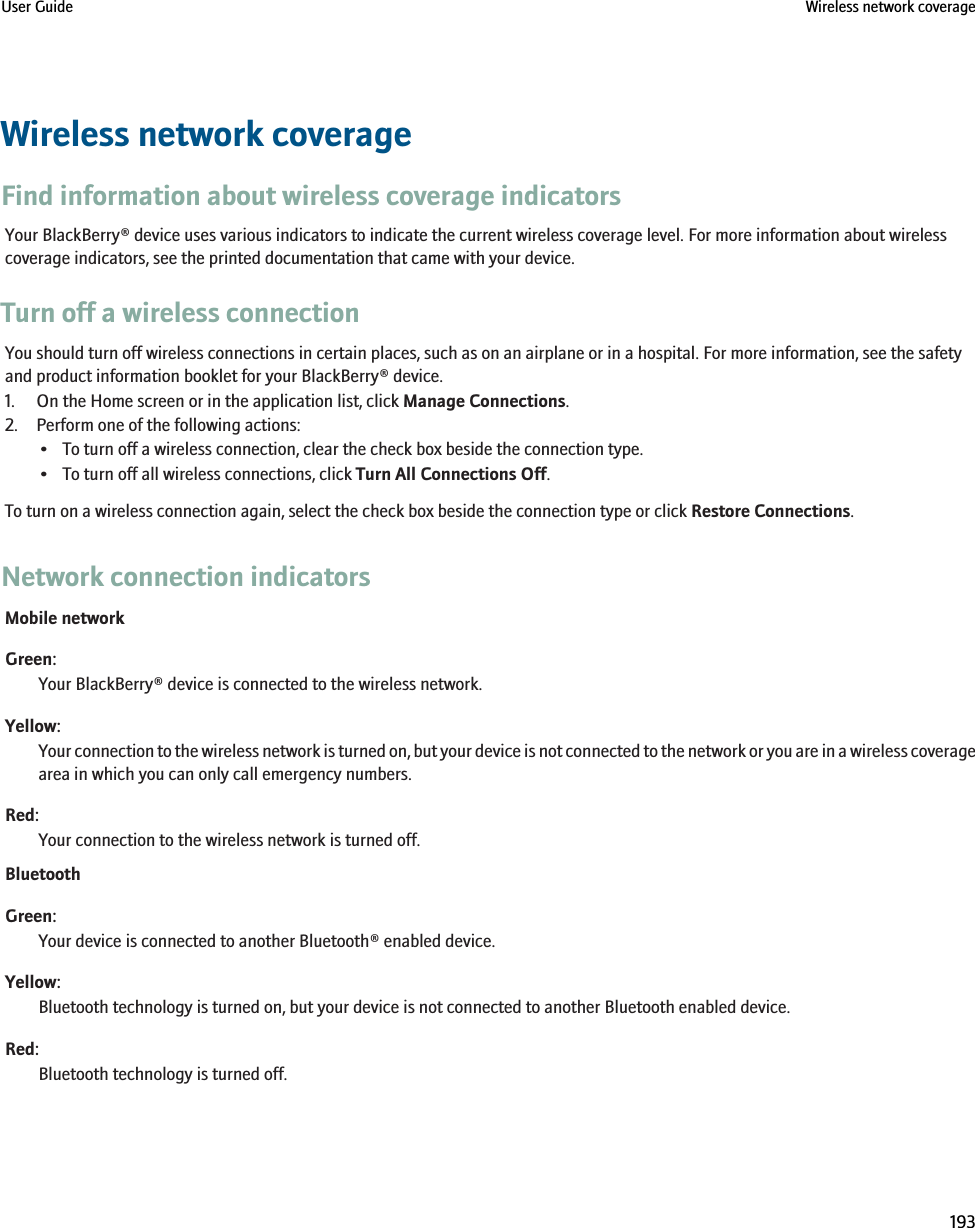 Wireless network coverageFind information about wireless coverage indicatorsYour BlackBerry® device uses various indicators to indicate the current wireless coverage level. For more information about wirelesscoverage indicators, see the printed documentation that came with your device.Turn off a wireless connectionYou should turn off wireless connections in certain places, such as on an airplane or in a hospital. For more information, see the safetyand product information booklet for your BlackBerry® device.1. On the Home screen or in the application list, click Manage Connections.2. Perform one of the following actions:• To turn off a wireless connection, clear the check box beside the connection type.• To turn off all wireless connections, click Turn All Connections Off.To turn on a wireless connection again, select the check box beside the connection type or click Restore Connections.Network connection indicatorsMobile networkGreen:Your BlackBerry® device is connected to the wireless network.Yellow:Your connection to the wireless network is turned on, but your device is not connected to the network or you are in a wireless coveragearea in which you can only call emergency numbers.Red:Your connection to the wireless network is turned off.BluetoothGreen:Your device is connected to another Bluetooth® enabled device.Yellow:Bluetooth technology is turned on, but your device is not connected to another Bluetooth enabled device.Red:Bluetooth technology is turned off.User Guide Wireless network coverage193