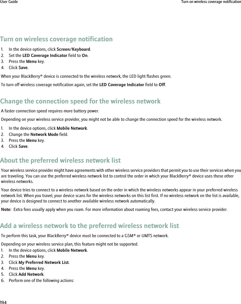 Turn on wireless coverage notification1. In the device options, click Screen/Keyboard.2. Set the LED Coverage Indicator field to On.3. Press the Menu key.4. Click Save.When your BlackBerry® device is connected to the wireless network, the LED light flashes green.To turn off wireless coverage notification again, set the LED Coverage Indicator field to Off.Change the connection speed for the wireless networkA faster connection speed requires more battery power.Depending on your wireless service provider, you might not be able to change the connection speed for the wireless network.1. In the device options, click Mobile Network.2. Change the Network Mode field.3. Press the Menu key.4. Click Save.About the preferred wireless network listYour wireless service provider might have agreements with other wireless service providers that permit you to use their services when youare traveling. You can use the preferred wireless network list to control the order in which your BlackBerry® device uses these otherwireless networks.Your device tries to connect to a wireless network based on the order in which the wireless networks appear in your preferred wirelessnetwork list. When you travel, your device scans for the wireless networks on this list first. If no wireless network on the list is available,your device is designed to connect to another available wireless network automatically.Note:  Extra fees usually apply when you roam. For more information about roaming fees, contact your wireless service provider.Add a wireless network to the preferred wireless network listTo perform this task, your BlackBerry® device must be connected to a GSM® or UMTS network.Depending on your wireless service plan, this feature might not be supported.1. In the device options, click Mobile Network.2. Press the Menu key.3. Click My Preferred Network List.4. Press the Menu key.5. Click Add Network.6. Perform one of the following actions:User Guide Turn on wireless coverage notification194