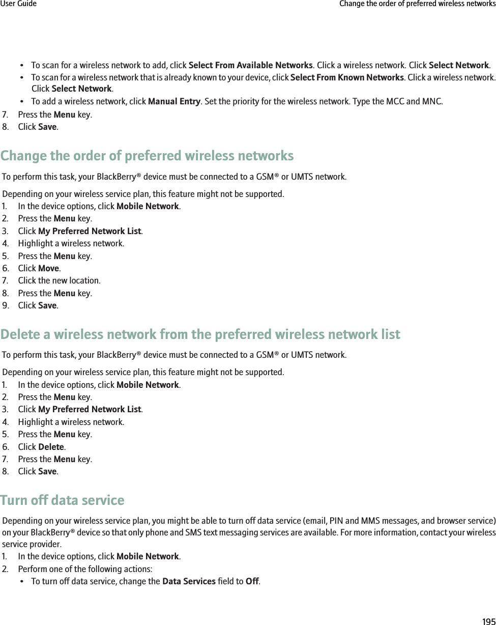 • To scan for a wireless network to add, click Select From Available Networks. Click a wireless network. Click Select Network.•To scan for a wireless network that is already known to your device, click Select From Known Networks. Click a wireless network.Click Select Network.• To add a wireless network, click Manual Entry. Set the priority for the wireless network. Type the MCC and MNC.7. Press the Menu key.8. Click Save.Change the order of preferred wireless networksTo perform this task, your BlackBerry® device must be connected to a GSM® or UMTS network.Depending on your wireless service plan, this feature might not be supported.1. In the device options, click Mobile Network.2. Press the Menu key.3. Click My Preferred Network List.4. Highlight a wireless network.5. Press the Menu key.6. Click Move.7. Click the new location.8. Press the Menu key.9. Click Save.Delete a wireless network from the preferred wireless network listTo perform this task, your BlackBerry® device must be connected to a GSM® or UMTS network.Depending on your wireless service plan, this feature might not be supported.1. In the device options, click Mobile Network.2. Press the Menu key.3. Click My Preferred Network List.4. Highlight a wireless network.5. Press the Menu key.6. Click Delete.7. Press the Menu key.8. Click Save.Turn off data serviceDepending on your wireless service plan, you might be able to turn off data service (email, PIN and MMS messages, and browser service)on your BlackBerry® device so that only phone and SMS text messaging services are available. For more information, contact your wirelessservice provider.1. In the device options, click Mobile Network.2. Perform one of the following actions:• To turn off data service, change the Data Services field to Off.User Guide Change the order of preferred wireless networks195