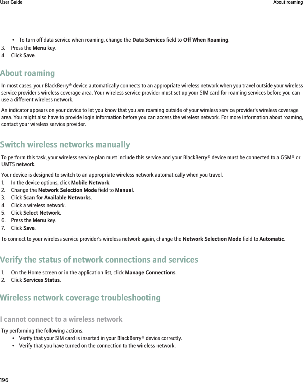 • To turn off data service when roaming, change the Data Services field to Off When Roaming.3. Press the Menu key.4. Click Save.About roamingIn most cases, your BlackBerry® device automatically connects to an appropriate wireless network when you travel outside your wirelessservice provider&apos;s wireless coverage area. Your wireless service provider must set up your SIM card for roaming services before you canuse a different wireless network.An indicator appears on your device to let you know that you are roaming outside of your wireless service provider&apos;s wireless coveragearea. You might also have to provide login information before you can access the wireless network. For more information about roaming,contact your wireless service provider.Switch wireless networks manuallyTo perform this task, your wireless service plan must include this service and your BlackBerry® device must be connected to a GSM® orUMTS network.Your device is designed to switch to an appropriate wireless network automatically when you travel.1. In the device options, click Mobile Network.2. Change the Network Selection Mode field to Manual.3. Click Scan for Available Networks.4. Click a wireless network.5. Click Select Network.6. Press the Menu key.7. Click Save.To connect to your wireless service provider&apos;s wireless network again, change the Network Selection Mode field to Automatic.Verify the status of network connections and services1. On the Home screen or in the application list, click Manage Connections.2. Click Services Status.Wireless network coverage troubleshootingI cannot connect to a wireless networkTry performing the following actions:• Verify that your SIM card is inserted in your BlackBerry® device correctly.• Verify that you have turned on the connection to the wireless network.User Guide About roaming196