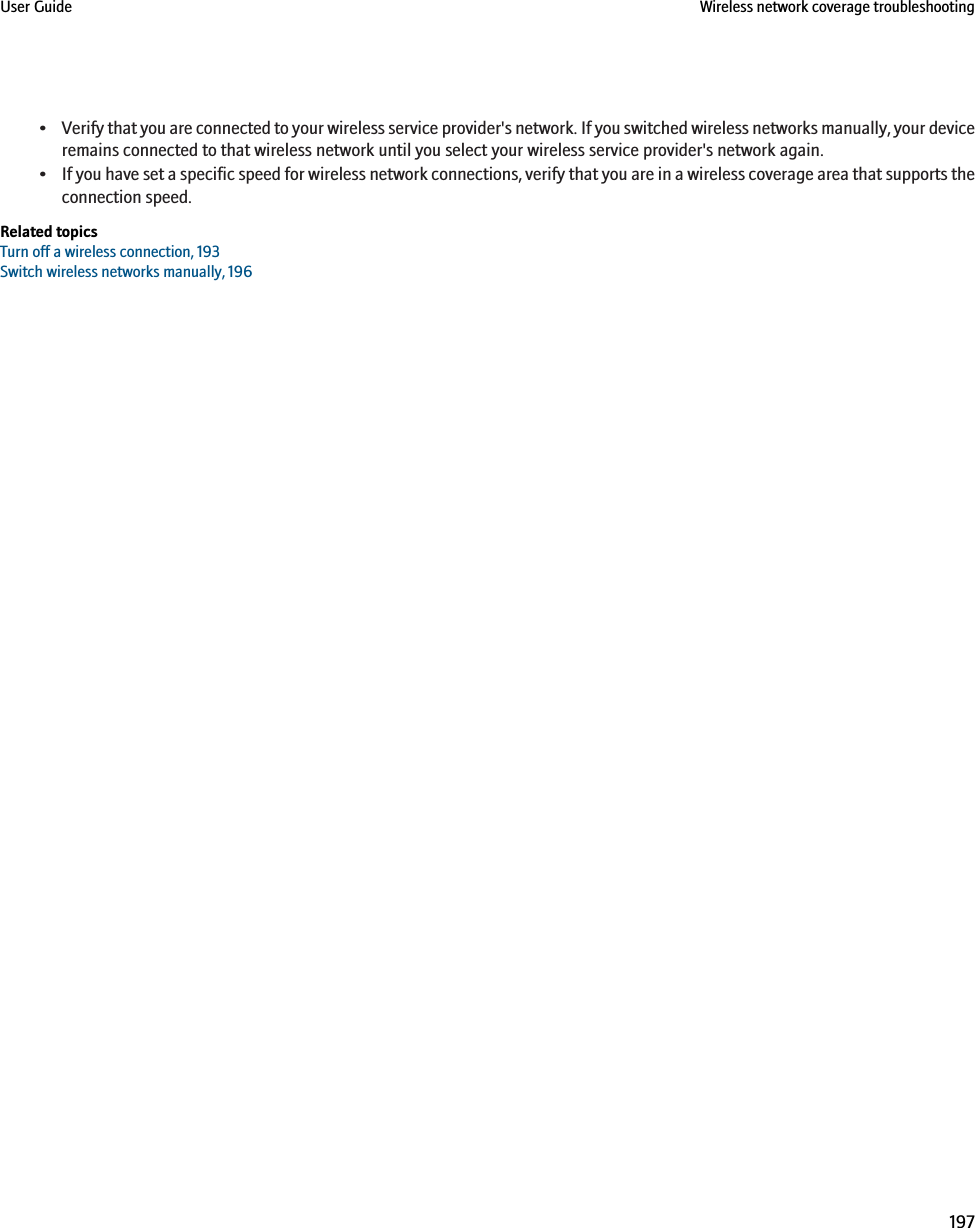 •Verify that you are connected to your wireless service provider&apos;s network. If you switched wireless networks manually, your deviceremains connected to that wireless network until you select your wireless service provider&apos;s network again.•If you have set a specific speed for wireless network connections, verify that you are in a wireless coverage area that supports theconnection speed.Related topicsTurn off a wireless connection, 193Switch wireless networks manually, 196User Guide Wireless network coverage troubleshooting197