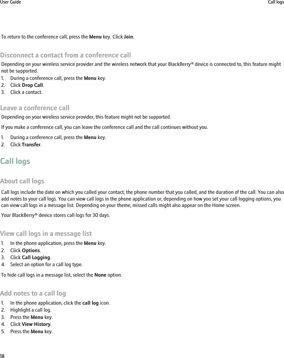 To return to the conference call, press the Menu key. Click Join.Disconnect a contact from a conference callDepending on your wireless service provider and the wireless network that your BlackBerry® device is connected to, this feature mightnot be supported.1. During a conference call, press the Menu key.2. Click Drop Call.3. Click a contact.Leave a conference callDepending on your wireless service provider, this feature might not be supported.If you make a conference call, you can leave the conference call and the call continues without you.1. During a conference call, press the Menu key.2. Click Transfer.Call logsAbout call logsCall logs include the date on which you called your contact, the phone number that you called, and the duration of the call. You can alsoadd notes to your call logs. You can view call logs in the phone application or, depending on how you set your call logging options, youcan view call logs in a message list. Depending on your theme, missed calls might also appear on the Home screen.Your BlackBerry® device stores call logs for 30 days.View call logs in a message list1. In the phone application, press the Menu key.2. Click Options.3. Click Call Logging.4. Select an option for a call log type.To hide call logs in a message list, select the None option.Add notes to a call log1. In the phone application, click the call log icon.2. Highlight a call log.3. Press the Menu key.4. Click View History.5. Press the Menu key.User Guide Call logs18