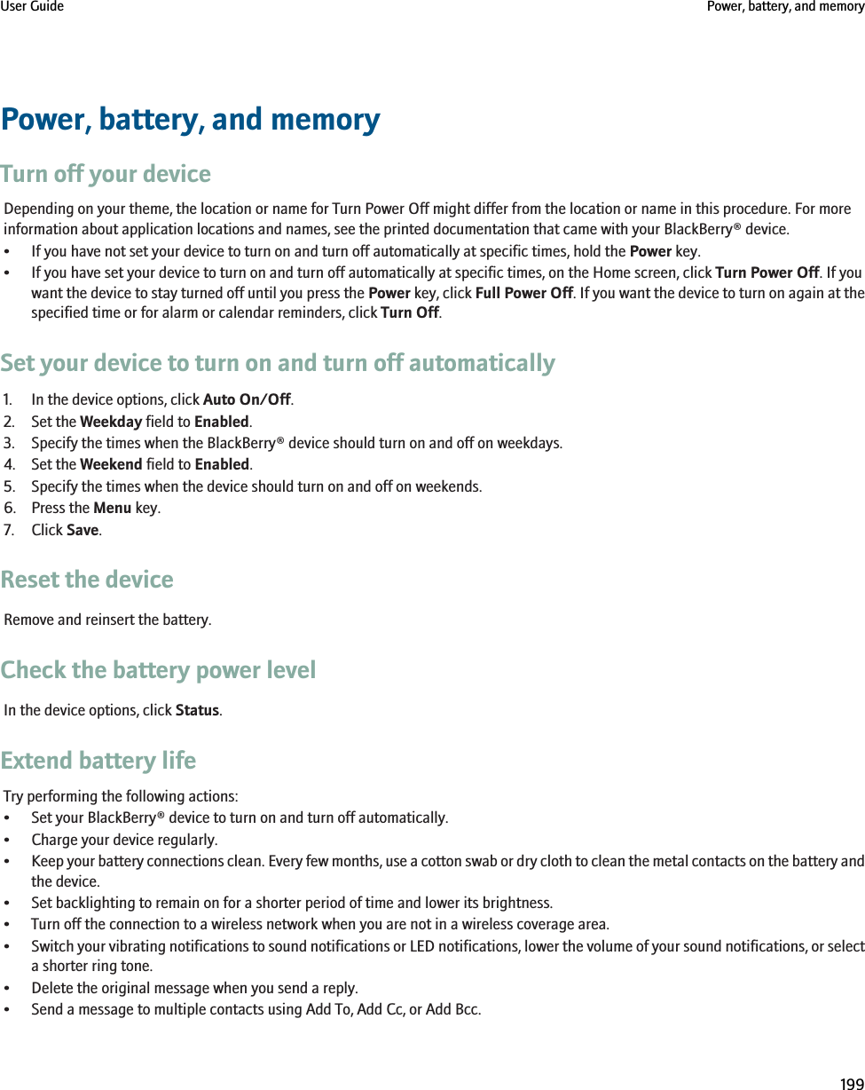 Power, battery, and memoryTurn off your deviceDepending on your theme, the location or name for Turn Power Off might differ from the location or name in this procedure. For moreinformation about application locations and names, see the printed documentation that came with your BlackBerry® device.• If you have not set your device to turn on and turn off automatically at specific times, hold the Power key.• If you have set your device to turn on and turn off automatically at specific times, on the Home screen, click Turn Power Off. If youwant the device to stay turned off until you press the Power key, click Full Power Off. If you want the device to turn on again at thespecified time or for alarm or calendar reminders, click Turn Off.Set your device to turn on and turn off automatically1. In the device options, click Auto On/Off.2. Set the Weekday field to Enabled.3. Specify the times when the BlackBerry® device should turn on and off on weekdays.4. Set the Weekend field to Enabled.5. Specify the times when the device should turn on and off on weekends.6. Press the Menu key.7. Click Save.Reset the deviceRemove and reinsert the battery.Check the battery power levelIn the device options, click Status.Extend battery lifeTry performing the following actions:• Set your BlackBerry® device to turn on and turn off automatically.• Charge your device regularly.•Keep your battery connections clean. Every few months, use a cotton swab or dry cloth to clean the metal contacts on the battery andthe device.• Set backlighting to remain on for a shorter period of time and lower its brightness.• Turn off the connection to a wireless network when you are not in a wireless coverage area.•Switch your vibrating notifications to sound notifications or LED notifications, lower the volume of your sound notifications, or selecta shorter ring tone.• Delete the original message when you send a reply.• Send a message to multiple contacts using Add To, Add Cc, or Add Bcc.User Guide Power, battery, and memory199