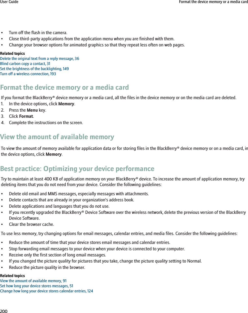 • Turn off the flash in the camera.• Close third-party applications from the application menu when you are finished with them.• Change your browser options for animated graphics so that they repeat less often on web pages.Related topicsDelete the original text from a reply message, 36Blind carbon copy a contact, 31Set the brightness of the backlighting, 149Turn off a wireless connection, 193Format the device memory or a media cardIf you format the BlackBerry® device memory or a media card, all the files in the device memory or on the media card are deleted.1. In the device options, click Memory.2. Press the Menu key.3. Click Format.4. Complete the instructions on the screen.View the amount of available memoryTo view the amount of memory available for application data or for storing files in the BlackBerry® device memory or on a media card, inthe device options, click Memory.Best practice: Optimizing your device performanceTry to maintain at least 400 KB of application memory on your BlackBerry® device. To increase the amount of application memory, trydeleting items that you do not need from your device. Consider the following guidelines:• Delete old email and MMS messages, especially messages with attachments.• Delete contacts that are already in your organization&apos;s address book.• Delete applications and languages that you do not use.• If you recently upgraded the BlackBerry® Device Software over the wireless network, delete the previous version of the BlackBerryDevice Software.• Clear the browser cache.To use less memory, try changing options for email messages, calendar entries, and media files. Consider the following guidelines:• Reduce the amount of time that your device stores email messages and calendar entries.• Stop forwarding email messages to your device when your device is connected to your computer.• Receive only the first section of long email messages.• If you changed the picture quality for pictures that you take, change the picture quality setting to Normal.• Reduce the picture quality in the browser.Related topicsView the amount of available memory, 91Set how long your device stores messages, 51Change how long your device stores calendar entries, 124User Guide Format the device memory or a media card200
