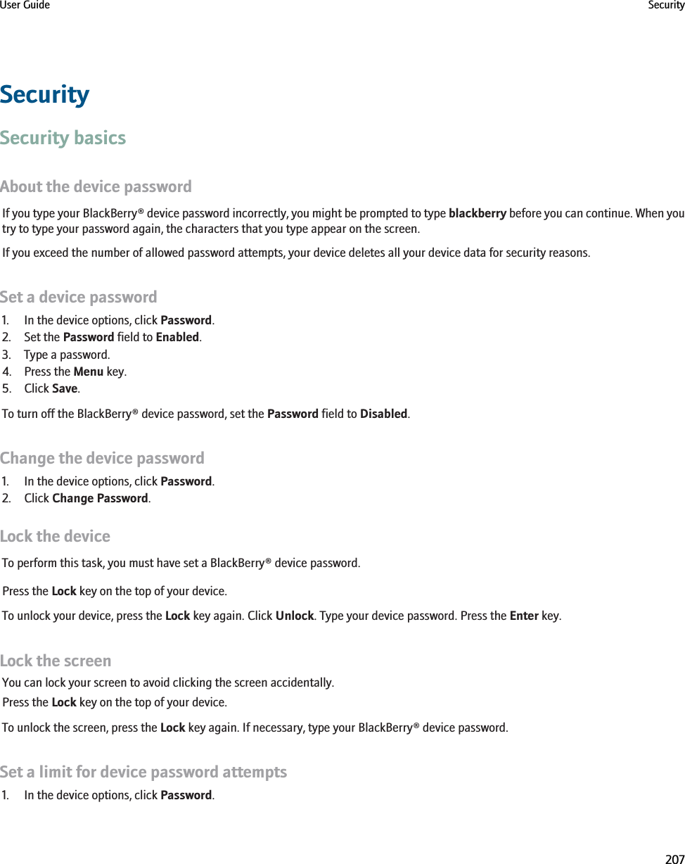 SecuritySecurity basicsAbout the device passwordIf you type your BlackBerry® device password incorrectly, you might be prompted to type blackberry before you can continue. When youtry to type your password again, the characters that you type appear on the screen.If you exceed the number of allowed password attempts, your device deletes all your device data for security reasons.Set a device password1. In the device options, click Password.2. Set the Password field to Enabled.3. Type a password.4. Press the Menu key.5. Click Save.To turn off the BlackBerry® device password, set the Password field to Disabled.Change the device password1. In the device options, click Password.2. Click Change Password.Lock the deviceTo perform this task, you must have set a BlackBerry® device password.Press the Lock key on the top of your device.To unlock your device, press the Lock key again. Click Unlock. Type your device password. Press the Enter key.Lock the screenYou can lock your screen to avoid clicking the screen accidentally.Press the Lock key on the top of your device.To unlock the screen, press the Lock key again. If necessary, type your BlackBerry® device password.Set a limit for device password attempts1. In the device options, click Password.User Guide Security207