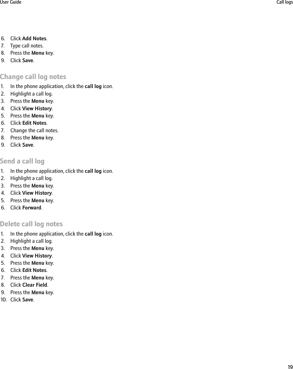 6. Click Add Notes.7. Type call notes.8. Press the Menu key.9. Click Save.Change call log notes1. In the phone application, click the call log icon.2. Highlight a call log.3. Press the Menu key.4. Click View History.5. Press the Menu key.6. Click Edit Notes.7. Change the call notes.8. Press the Menu key.9. Click Save.Send a call log1. In the phone application, click the call log icon.2. Highlight a call log.3. Press the Menu key.4. Click View History.5. Press the Menu key.6. Click Forward.Delete call log notes1. In the phone application, click the call log icon.2. Highlight a call log.3. Press the Menu key.4. Click View History.5. Press the Menu key.6. Click Edit Notes.7. Press the Menu key.8. Click Clear Field.9. Press the Menu key.10. Click Save.User Guide Call logs19