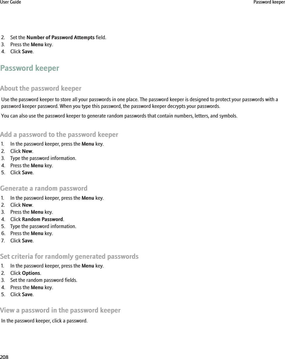 2. Set the Number of Password Attempts field.3. Press the Menu key.4. Click Save.Password keeperAbout the password keeperUse the password keeper to store all your passwords in one place. The password keeper is designed to protect your passwords with apassword keeper password. When you type this password, the password keeper decrypts your passwords.You can also use the password keeper to generate random passwords that contain numbers, letters, and symbols.Add a password to the password keeper1. In the password keeper, press the Menu key.2. Click New.3. Type the password information.4. Press the Menu key.5. Click Save.Generate a random password1. In the password keeper, press the Menu key.2. Click New.3. Press the Menu key.4. Click Random Password.5. Type the password information.6. Press the Menu key.7. Click Save.Set criteria for randomly generated passwords1. In the password keeper, press the Menu key.2. Click Options.3. Set the random password fields.4. Press the Menu key.5. Click Save.View a password in the password keeperIn the password keeper, click a password.User Guide Password keeper208