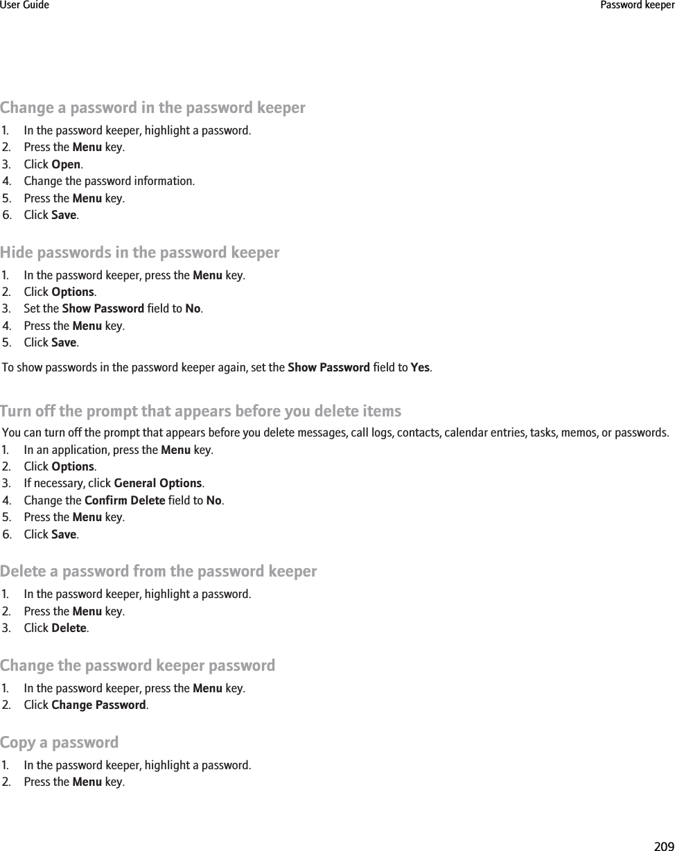 Change a password in the password keeper1. In the password keeper, highlight a password.2. Press the Menu key.3. Click Open.4. Change the password information.5. Press the Menu key.6. Click Save.Hide passwords in the password keeper1. In the password keeper, press the Menu key.2. Click Options.3. Set the Show Password field to No.4. Press the Menu key.5. Click Save.To show passwords in the password keeper again, set the Show Password field to Yes.Turn off the prompt that appears before you delete itemsYou can turn off the prompt that appears before you delete messages, call logs, contacts, calendar entries, tasks, memos, or passwords.1. In an application, press the Menu key.2. Click Options.3. If necessary, click General Options.4. Change the Confirm Delete field to No.5. Press the Menu key.6. Click Save.Delete a password from the password keeper1. In the password keeper, highlight a password.2. Press the Menu key.3. Click Delete.Change the password keeper password1. In the password keeper, press the Menu key.2. Click Change Password.Copy a password1. In the password keeper, highlight a password.2. Press the Menu key.User Guide Password keeper209