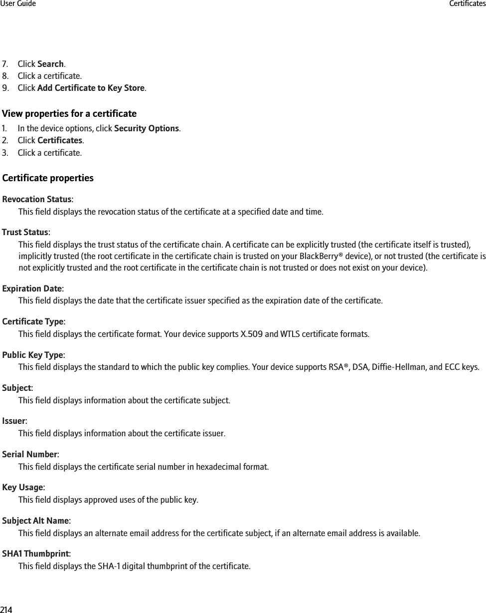 7. Click Search.8. Click a certificate.9. Click Add Certificate to Key Store.View properties for a certificate1. In the device options, click Security Options.2. Click Certificates.3. Click a certificate.Certificate propertiesRevocation Status:This field displays the revocation status of the certificate at a specified date and time.Trust Status:This field displays the trust status of the certificate chain. A certificate can be explicitly trusted (the certificate itself is trusted),implicitly trusted (the root certificate in the certificate chain is trusted on your BlackBerry® device), or not trusted (the certificate isnot explicitly trusted and the root certificate in the certificate chain is not trusted or does not exist on your device).Expiration Date:This field displays the date that the certificate issuer specified as the expiration date of the certificate.Certificate Type:This field displays the certificate format. Your device supports X.509 and WTLS certificate formats.Public Key Type:This field displays the standard to which the public key complies. Your device supports RSA®, DSA, Diffie-Hellman, and ECC keys.Subject:This field displays information about the certificate subject.Issuer:This field displays information about the certificate issuer.Serial Number:This field displays the certificate serial number in hexadecimal format.Key Usage:This field displays approved uses of the public key.Subject Alt Name:This field displays an alternate email address for the certificate subject, if an alternate email address is available.SHA1 Thumbprint:This field displays the SHA-1 digital thumbprint of the certificate.User Guide Certificates214