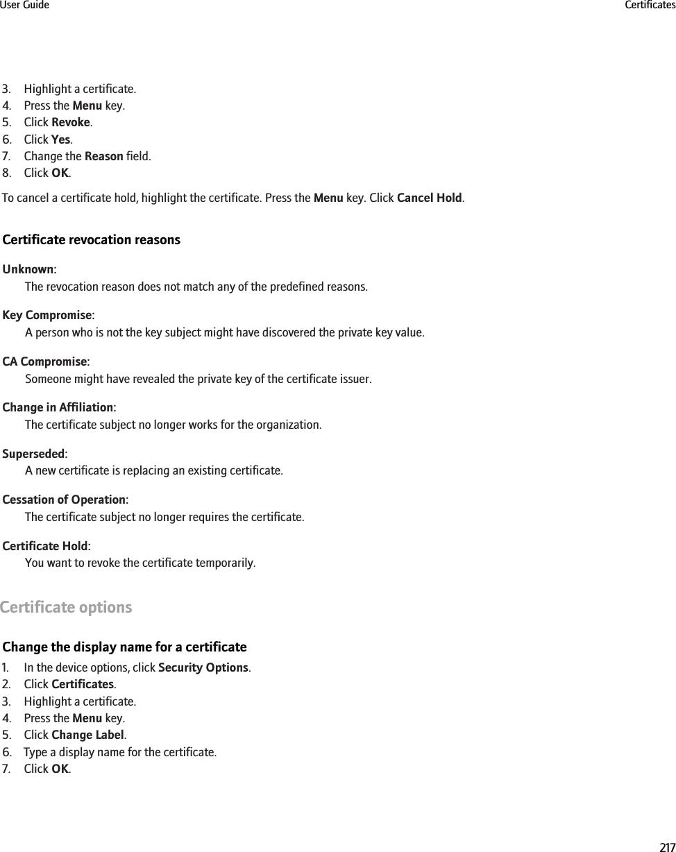 3. Highlight a certificate.4. Press the Menu key.5. Click Revoke.6. Click Yes.7. Change the Reason field.8. Click OK.To cancel a certificate hold, highlight the certificate. Press the Menu key. Click Cancel Hold.Certificate revocation reasonsUnknown:The revocation reason does not match any of the predefined reasons.Key Compromise:A person who is not the key subject might have discovered the private key value.CA Compromise:Someone might have revealed the private key of the certificate issuer.Change in Affiliation:The certificate subject no longer works for the organization.Superseded:A new certificate is replacing an existing certificate.Cessation of Operation:The certificate subject no longer requires the certificate.Certificate Hold:You want to revoke the certificate temporarily.Certificate optionsChange the display name for a certificate1. In the device options, click Security Options.2. Click Certificates.3. Highlight a certificate.4. Press the Menu key.5. Click Change Label.6. Type a display name for the certificate.7. Click OK.User Guide Certificates217