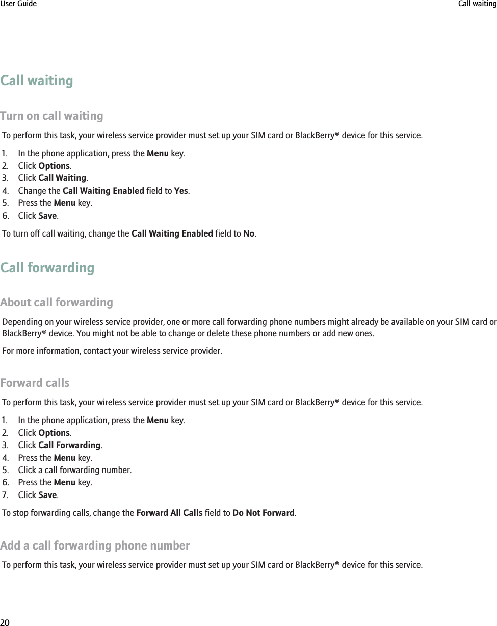 Call waitingTurn on call waitingTo perform this task, your wireless service provider must set up your SIM card or BlackBerry® device for this service.1. In the phone application, press the Menu key.2. Click Options.3. Click Call Waiting.4. Change the Call Waiting Enabled field to Yes.5. Press the Menu key.6. Click Save.To turn off call waiting, change the Call Waiting Enabled field to No.Call forwardingAbout call forwardingDepending on your wireless service provider, one or more call forwarding phone numbers might already be available on your SIM card orBlackBerry® device. You might not be able to change or delete these phone numbers or add new ones.For more information, contact your wireless service provider.Forward callsTo perform this task, your wireless service provider must set up your SIM card or BlackBerry® device for this service.1. In the phone application, press the Menu key.2. Click Options.3. Click Call Forwarding.4. Press the Menu key.5. Click a call forwarding number.6. Press the Menu key.7. Click Save.To stop forwarding calls, change the Forward All Calls field to Do Not Forward.Add a call forwarding phone numberTo perform this task, your wireless service provider must set up your SIM card or BlackBerry® device for this service.User Guide Call waiting20