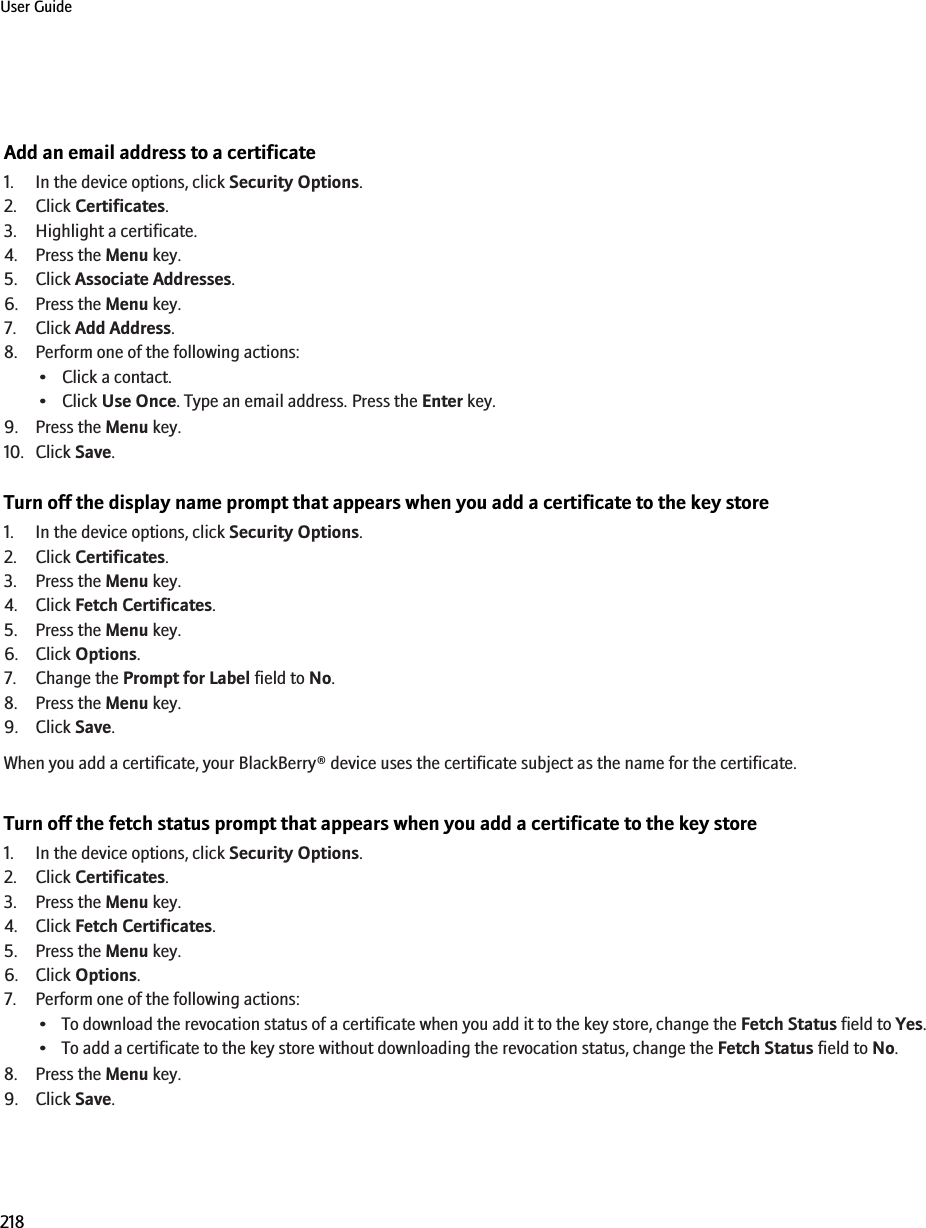 Add an email address to a certificate1. In the device options, click Security Options.2. Click Certificates.3. Highlight a certificate.4. Press the Menu key.5. Click Associate Addresses.6. Press the Menu key.7. Click Add Address.8. Perform one of the following actions:• Click a contact.• Click Use Once. Type an email address. Press the Enter key.9. Press the Menu key.10. Click Save.Turn off the display name prompt that appears when you add a certificate to the key store1. In the device options, click Security Options.2. Click Certificates.3. Press the Menu key.4. Click Fetch Certificates.5. Press the Menu key.6. Click Options.7. Change the Prompt for Label field to No.8. Press the Menu key.9. Click Save.When you add a certificate, your BlackBerry® device uses the certificate subject as the name for the certificate.Turn off the fetch status prompt that appears when you add a certificate to the key store1. In the device options, click Security Options.2. Click Certificates.3. Press the Menu key.4. Click Fetch Certificates.5. Press the Menu key.6. Click Options.7. Perform one of the following actions:• To download the revocation status of a certificate when you add it to the key store, change the Fetch Status field to Yes.• To add a certificate to the key store without downloading the revocation status, change the Fetch Status field to No.8. Press the Menu key.9. Click Save.User Guide218