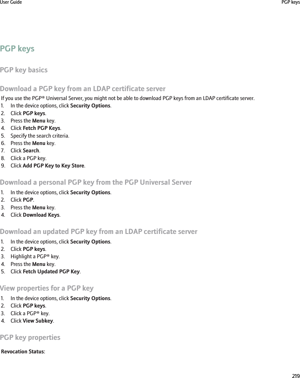 PGP keysPGP key basicsDownload a PGP key from an LDAP certificate serverIf you use the PGP® Universal Server, you might not be able to download PGP keys from an LDAP certificate server.1. In the device options, click Security Options.2. Click PGP keys.3. Press the Menu key.4. Click Fetch PGP Keys.5. Specify the search criteria.6. Press the Menu key.7. Click Search.8. Click a PGP key.9. Click Add PGP Key to Key Store.Download a personal PGP key from the PGP Universal Server1. In the device options, click Security Options.2. Click PGP.3. Press the Menu key.4. Click Download Keys.Download an updated PGP key from an LDAP certificate server1. In the device options, click Security Options.2. Click PGP keys.3. Highlight a PGP® key.4. Press the Menu key.5. Click Fetch Updated PGP Key.View properties for a PGP key1. In the device options, click Security Options.2. Click PGP keys.3. Click a PGP® key.4. Click View Subkey.PGP key propertiesRevocation Status:User Guide PGP keys219