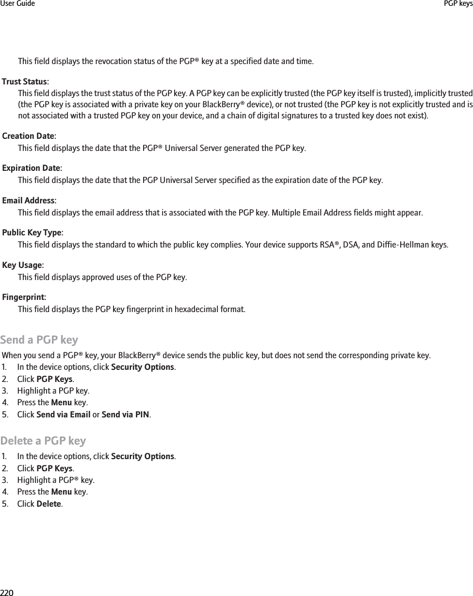 This field displays the revocation status of the PGP® key at a specified date and time.Trust Status:This field displays the trust status of the PGP key. A PGP key can be explicitly trusted (the PGP key itself is trusted), implicitly trusted(the PGP key is associated with a private key on your BlackBerry® device), or not trusted (the PGP key is not explicitly trusted and isnot associated with a trusted PGP key on your device, and a chain of digital signatures to a trusted key does not exist).Creation Date:This field displays the date that the PGP® Universal Server generated the PGP key.Expiration Date:This field displays the date that the PGP Universal Server specified as the expiration date of the PGP key.Email Address:This field displays the email address that is associated with the PGP key. Multiple Email Address fields might appear.Public Key Type:This field displays the standard to which the public key complies. Your device supports RSA®, DSA, and Diffie-Hellman keys.Key Usage:This field displays approved uses of the PGP key.Fingerprint:This field displays the PGP key fingerprint in hexadecimal format.Send a PGP keyWhen you send a PGP® key, your BlackBerry® device sends the public key, but does not send the corresponding private key.1. In the device options, click Security Options.2. Click PGP Keys.3. Highlight a PGP key.4. Press the Menu key.5. Click Send via Email or Send via PIN.Delete a PGP key1. In the device options, click Security Options.2. Click PGP Keys.3. Highlight a PGP® key.4. Press the Menu key.5. Click Delete.User Guide PGP keys220