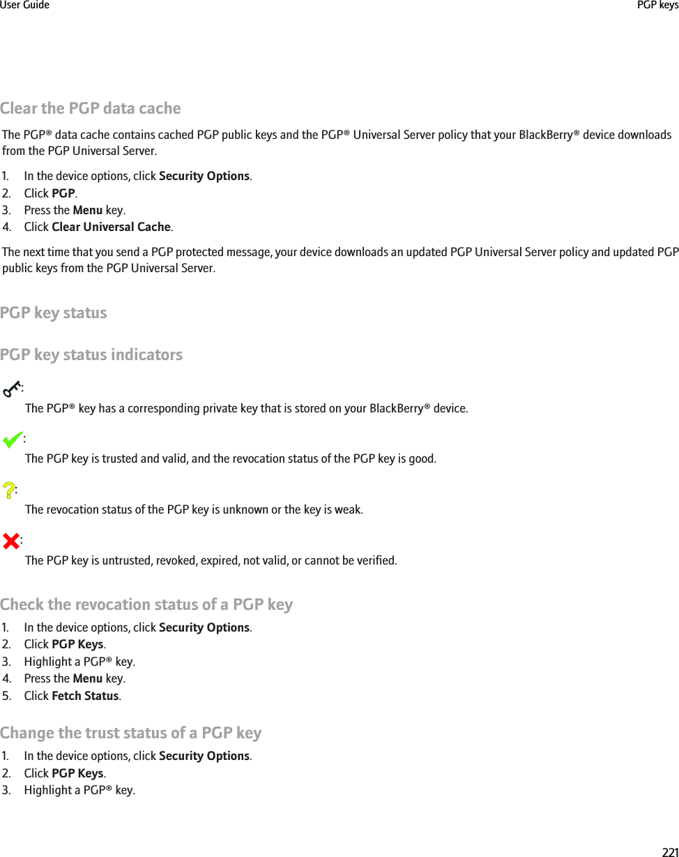 Clear the PGP data cacheThe PGP® data cache contains cached PGP public keys and the PGP® Universal Server policy that your BlackBerry® device downloadsfrom the PGP Universal Server.1. In the device options, click Security Options.2. Click PGP.3. Press the Menu key.4. Click Clear Universal Cache.The next time that you send a PGP protected message, your device downloads an updated PGP Universal Server policy and updated PGPpublic keys from the PGP Universal Server.PGP key statusPGP key status indicators:The PGP® key has a corresponding private key that is stored on your BlackBerry® device.:The PGP key is trusted and valid, and the revocation status of the PGP key is good.:The revocation status of the PGP key is unknown or the key is weak.:The PGP key is untrusted, revoked, expired, not valid, or cannot be verified.Check the revocation status of a PGP key1. In the device options, click Security Options.2. Click PGP Keys.3. Highlight a PGP® key.4. Press the Menu key.5. Click Fetch Status.Change the trust status of a PGP key1. In the device options, click Security Options.2. Click PGP Keys.3. Highlight a PGP® key.User Guide PGP keys221