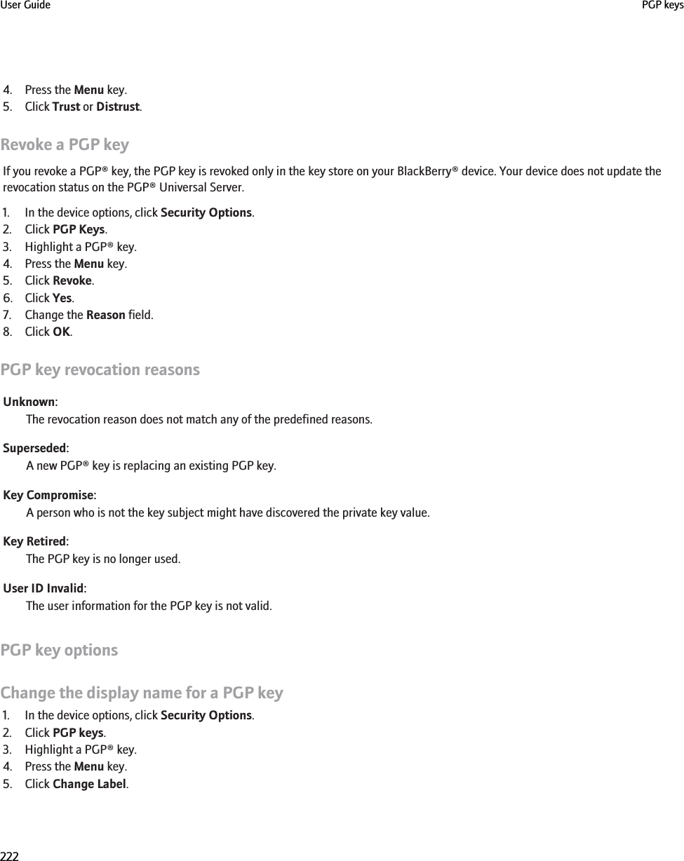 4. Press the Menu key.5. Click Trust or Distrust.Revoke a PGP keyIf you revoke a PGP® key, the PGP key is revoked only in the key store on your BlackBerry® device. Your device does not update therevocation status on the PGP® Universal Server.1. In the device options, click Security Options.2. Click PGP Keys.3. Highlight a PGP® key.4. Press the Menu key.5. Click Revoke.6. Click Yes.7. Change the Reason field.8. Click OK.PGP key revocation reasonsUnknown:The revocation reason does not match any of the predefined reasons.Superseded:A new PGP® key is replacing an existing PGP key.Key Compromise:A person who is not the key subject might have discovered the private key value.Key Retired:The PGP key is no longer used.User ID Invalid:The user information for the PGP key is not valid.PGP key optionsChange the display name for a PGP key1. In the device options, click Security Options.2. Click PGP keys.3. Highlight a PGP® key.4. Press the Menu key.5. Click Change Label.User Guide PGP keys222