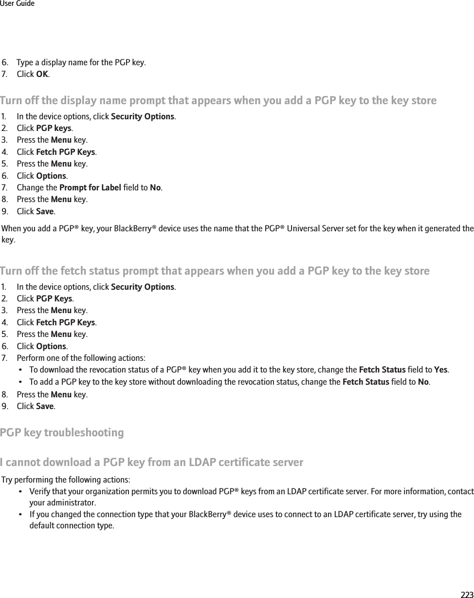 6. Type a display name for the PGP key.7. Click OK.Turn off the display name prompt that appears when you add a PGP key to the key store1. In the device options, click Security Options.2. Click PGP keys.3. Press the Menu key.4. Click Fetch PGP Keys.5. Press the Menu key.6. Click Options.7. Change the Prompt for Label field to No.8. Press the Menu key.9. Click Save.When you add a PGP® key, your BlackBerry® device uses the name that the PGP® Universal Server set for the key when it generated thekey.Turn off the fetch status prompt that appears when you add a PGP key to the key store1. In the device options, click Security Options.2. Click PGP Keys.3. Press the Menu key.4. Click Fetch PGP Keys.5. Press the Menu key.6. Click Options.7. Perform one of the following actions:• To download the revocation status of a PGP® key when you add it to the key store, change the Fetch Status field to Yes.• To add a PGP key to the key store without downloading the revocation status, change the Fetch Status field to No.8. Press the Menu key.9. Click Save.PGP key troubleshootingI cannot download a PGP key from an LDAP certificate serverTry performing the following actions:•Verify that your organization permits you to download PGP® keys from an LDAP certificate server. For more information, contactyour administrator.• If you changed the connection type that your BlackBerry® device uses to connect to an LDAP certificate server, try using thedefault connection type.User Guide223