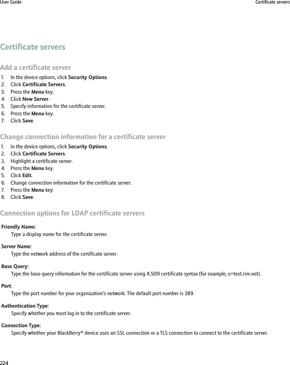 Certificate serversAdd a certificate server1. In the device options, click Security Options.2. Click Certificate Servers.3. Press the Menu key.4. Click New Server.5. Specify information for the certificate server.6. Press the Menu key.7. Click Save.Change connection information for a certificate server1. In the device options, click Security Options.2. Click Certificate Servers.3. Highlight a certificate server.4. Press the Menu key.5. Click Edit.6. Change connection information for the certificate server.7. Press the Menu key.8. Click Save.Connection options for LDAP certificate serversFriendly Name:Type a display name for the certificate server.Server Name:Type the network address of the certificate server.Base Query:Type the base query information for the certificate server using X.509 certificate syntax (for example, o=test.rim.net).Port:Type the port number for your organization’s network. The default port number is 389.Authentication Type:Specify whether you must log in to the certificate server.Connection Type:Specify whether your BlackBerry® device uses an SSL connection or a TLS connection to connect to the certificate server.User Guide Certificate servers224