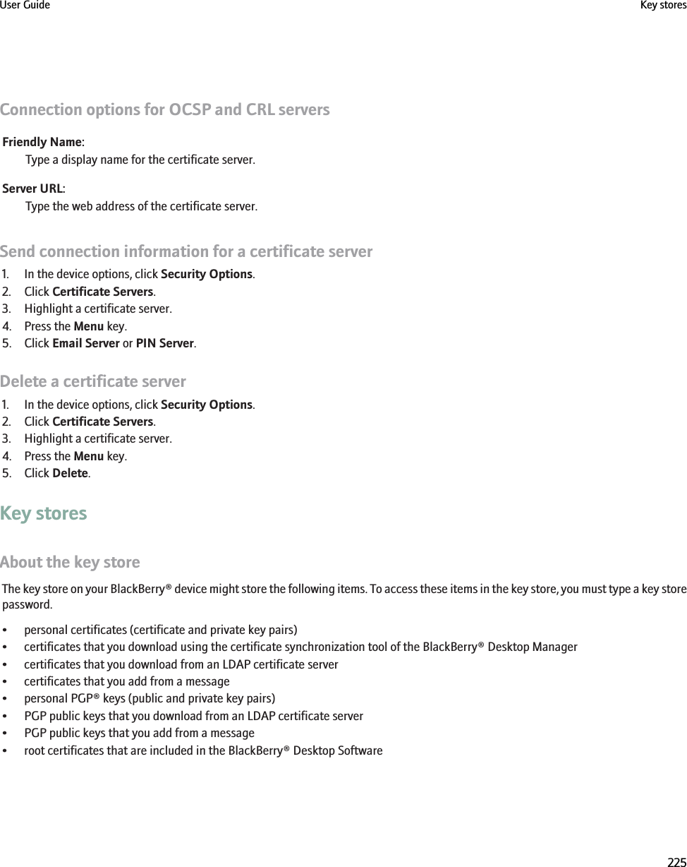 Connection options for OCSP and CRL serversFriendly Name:Type a display name for the certificate server.Server URL:Type the web address of the certificate server.Send connection information for a certificate server1. In the device options, click Security Options.2. Click Certificate Servers.3. Highlight a certificate server.4. Press the Menu key.5. Click Email Server or PIN Server.Delete a certificate server1. In the device options, click Security Options.2. Click Certificate Servers.3. Highlight a certificate server.4. Press the Menu key.5. Click Delete.Key storesAbout the key storeThe key store on your BlackBerry® device might store the following items. To access these items in the key store, you must type a key storepassword.• personal certificates (certificate and private key pairs)• certificates that you download using the certificate synchronization tool of the BlackBerry® Desktop Manager• certificates that you download from an LDAP certificate server• certificates that you add from a message• personal PGP® keys (public and private key pairs)• PGP public keys that you download from an LDAP certificate server• PGP public keys that you add from a message• root certificates that are included in the BlackBerry® Desktop SoftwareUser Guide Key stores225