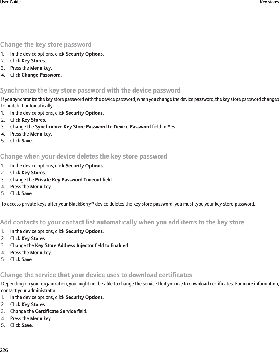 Change the key store password1. In the device options, click Security Options.2. Click Key Stores.3. Press the Menu key.4. Click Change Password.Synchronize the key store password with the device passwordIf you synchronize the key store password with the device password, when you change the device password, the key store password changesto match it automatically.1. In the device options, click Security Options.2. Click Key Stores.3. Change the Synchronize Key Store Password to Device Password field to Yes.4. Press the Menu key.5. Click Save.Change when your device deletes the key store password1. In the device options, click Security Options.2. Click Key Stores.3. Change the Private Key Password Timeout field.4. Press the Menu key.5. Click Save.To access private keys after your BlackBerry® device deletes the key store password, you must type your key store password.Add contacts to your contact list automatically when you add items to the key store1. In the device options, click Security Options.2. Click Key Stores.3. Change the Key Store Address Injector field to Enabled.4. Press the Menu key.5. Click Save.Change the service that your device uses to download certificatesDepending on your organization, you might not be able to change the service that you use to download certificates. For more information,contact your administrator.1. In the device options, click Security Options.2. Click Key Stores.3. Change the Certificate Service field.4. Press the Menu key.5. Click Save.User Guide Key stores226