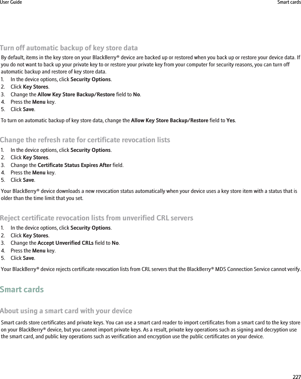 Turn off automatic backup of key store dataBy default, items in the key store on your BlackBerry® device are backed up or restored when you back up or restore your device data. Ifyou do not want to back up your private key to or restore your private key from your computer for security reasons, you can turn offautomatic backup and restore of key store data.1. In the device options, click Security Options.2. Click Key Stores.3. Change the Allow Key Store Backup/Restore field to No.4. Press the Menu key.5. Click Save.To turn on automatic backup of key store data, change the Allow Key Store Backup/Restore field to Yes.Change the refresh rate for certificate revocation lists1. In the device options, click Security Options.2. Click Key Stores.3. Change the Certificate Status Expires After field.4. Press the Menu key.5. Click Save.Your BlackBerry® device downloads a new revocation status automatically when your device uses a key store item with a status that isolder than the time limit that you set.Reject certificate revocation lists from unverified CRL servers1. In the device options, click Security Options.2. Click Key Stores.3. Change the Accept Unverified CRLs field to No.4. Press the Menu key.5. Click Save.Your BlackBerry® device rejects certificate revocation lists from CRL servers that the BlackBerry® MDS Connection Service cannot verify.Smart cardsAbout using a smart card with your deviceSmart cards store certificates and private keys. You can use a smart card reader to import certificates from a smart card to the key storeon your BlackBerry® device, but you cannot import private keys. As a result, private key operations such as signing and decryption usethe smart card, and public key operations such as verification and encryption use the public certificates on your device.User Guide Smart cards227