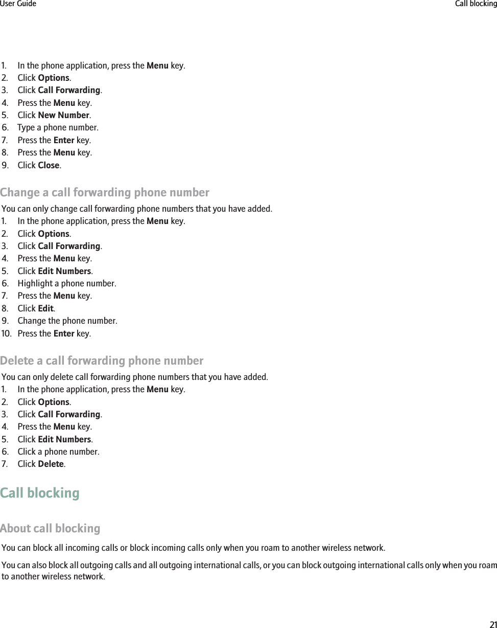 1. In the phone application, press the Menu key.2. Click Options.3. Click Call Forwarding.4. Press the Menu key.5. Click New Number.6. Type a phone number.7. Press the Enter key.8. Press the Menu key.9. Click Close.Change a call forwarding phone numberYou can only change call forwarding phone numbers that you have added.1. In the phone application, press the Menu key.2. Click Options.3. Click Call Forwarding.4. Press the Menu key.5. Click Edit Numbers.6. Highlight a phone number.7. Press the Menu key.8. Click Edit.9. Change the phone number.10. Press the Enter key.Delete a call forwarding phone numberYou can only delete call forwarding phone numbers that you have added.1. In the phone application, press the Menu key.2. Click Options.3. Click Call Forwarding.4. Press the Menu key.5. Click Edit Numbers.6. Click a phone number.7. Click Delete.Call blockingAbout call blockingYou can block all incoming calls or block incoming calls only when you roam to another wireless network.You can also block all outgoing calls and all outgoing international calls, or you can block outgoing international calls only when you roamto another wireless network.User Guide Call blocking21