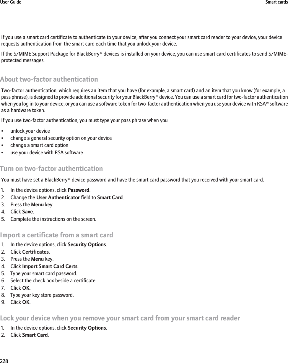 If you use a smart card certificate to authenticate to your device, after you connect your smart card reader to your device, your devicerequests authentication from the smart card each time that you unlock your device.If the S/MIME Support Package for BlackBerry® devices is installed on your device, you can use smart card certificates to send S/MIME-protected messages.About two-factor authenticationTwo-factor authentication, which requires an item that you have (for example, a smart card) and an item that you know (for example, apass phrase), is designed to provide additional security for your BlackBerry® device. You can use a smart card for two-factor authenticationwhen you log in to your device, or you can use a software token for two-factor authentication when you use your device with RSA® softwareas a hardware token.If you use two-factor authentication, you must type your pass phrase when you• unlock your device• change a general security option on your device• change a smart card option• use your device with RSA softwareTurn on two-factor authenticationYou must have set a BlackBerry® device password and have the smart card password that you received with your smart card.1. In the device options, click Password.2. Change the User Authenticator field to Smart Card.3. Press the Menu key.4. Click Save.5. Complete the instructions on the screen.Import a certificate from a smart card1. In the device options, click Security Options.2. Click Certificates.3. Press the Menu key.4. Click Import Smart Card Certs.5. Type your smart card password.6. Select the check box beside a certificate.7. Click OK.8. Type your key store password.9. Click OK.Lock your device when you remove your smart card from your smart card reader1. In the device options, click Security Options.2. Click Smart Card.User Guide Smart cards228