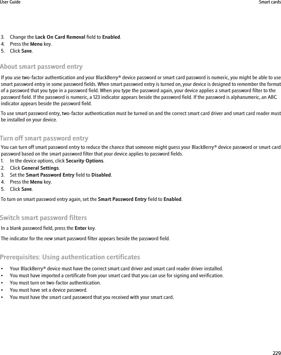 3. Change the Lock On Card Removal field to Enabled.4. Press the Menu key.5. Click Save.About smart password entryIf you use two-factor authentication and your BlackBerry® device password or smart card password is numeric, you might be able to usesmart password entry in some password fields. When smart password entry is turned on, your device is designed to remember the formatof a password that you type in a password field. When you type the password again, your device applies a smart password filter to thepassword field. If the password is numeric, a 123 indicator appears beside the password field. If the password is alphanumeric, an ABCindicator appears beside the password field.To use smart password entry, two-factor authentication must be turned on and the correct smart card driver and smart card reader mustbe installed on your device.Turn off smart password entryYou can turn off smart password entry to reduce the chance that someone might guess your BlackBerry® device password or smart cardpassword based on the smart password filter that your device applies to password fields.1. In the device options, click Security Options.2. Click General Settings.3. Set the Smart Password Entry field to Disabled.4. Press the Menu key.5. Click Save.To turn on smart password entry again, set the Smart Password Entry field to Enabled.Switch smart password filtersIn a blank password field, press the Enter key.The indicator for the new smart password filter appears beside the password field.Prerequisites: Using authentication certificates• Your BlackBerry® device must have the correct smart card driver and smart card reader driver installed.• You must have imported a certificate from your smart card that you can use for signing and verification.• You must turn on two-factor authentication.• You must have set a device password.• You must have the smart card password that you received with your smart card.User Guide Smart cards229