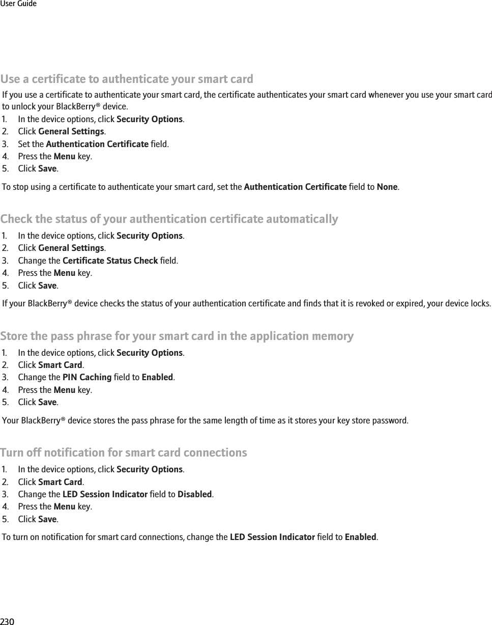 Use a certificate to authenticate your smart cardIf you use a certificate to authenticate your smart card, the certificate authenticates your smart card whenever you use your smart cardto unlock your BlackBerry® device.1. In the device options, click Security Options.2. Click General Settings.3. Set the Authentication Certificate field.4. Press the Menu key.5. Click Save.To stop using a certificate to authenticate your smart card, set the Authentication Certificate field to None.Check the status of your authentication certificate automatically1. In the device options, click Security Options.2. Click General Settings.3. Change the Certificate Status Check field.4. Press the Menu key.5. Click Save.If your BlackBerry® device checks the status of your authentication certificate and finds that it is revoked or expired, your device locks.Store the pass phrase for your smart card in the application memory1. In the device options, click Security Options.2. Click Smart Card.3. Change the PIN Caching field to Enabled.4. Press the Menu key.5. Click Save.Your BlackBerry® device stores the pass phrase for the same length of time as it stores your key store password.Turn off notification for smart card connections1. In the device options, click Security Options.2. Click Smart Card.3. Change the LED Session Indicator field to Disabled.4. Press the Menu key.5. Click Save.To turn on notification for smart card connections, change the LED Session Indicator field to Enabled.User Guide230