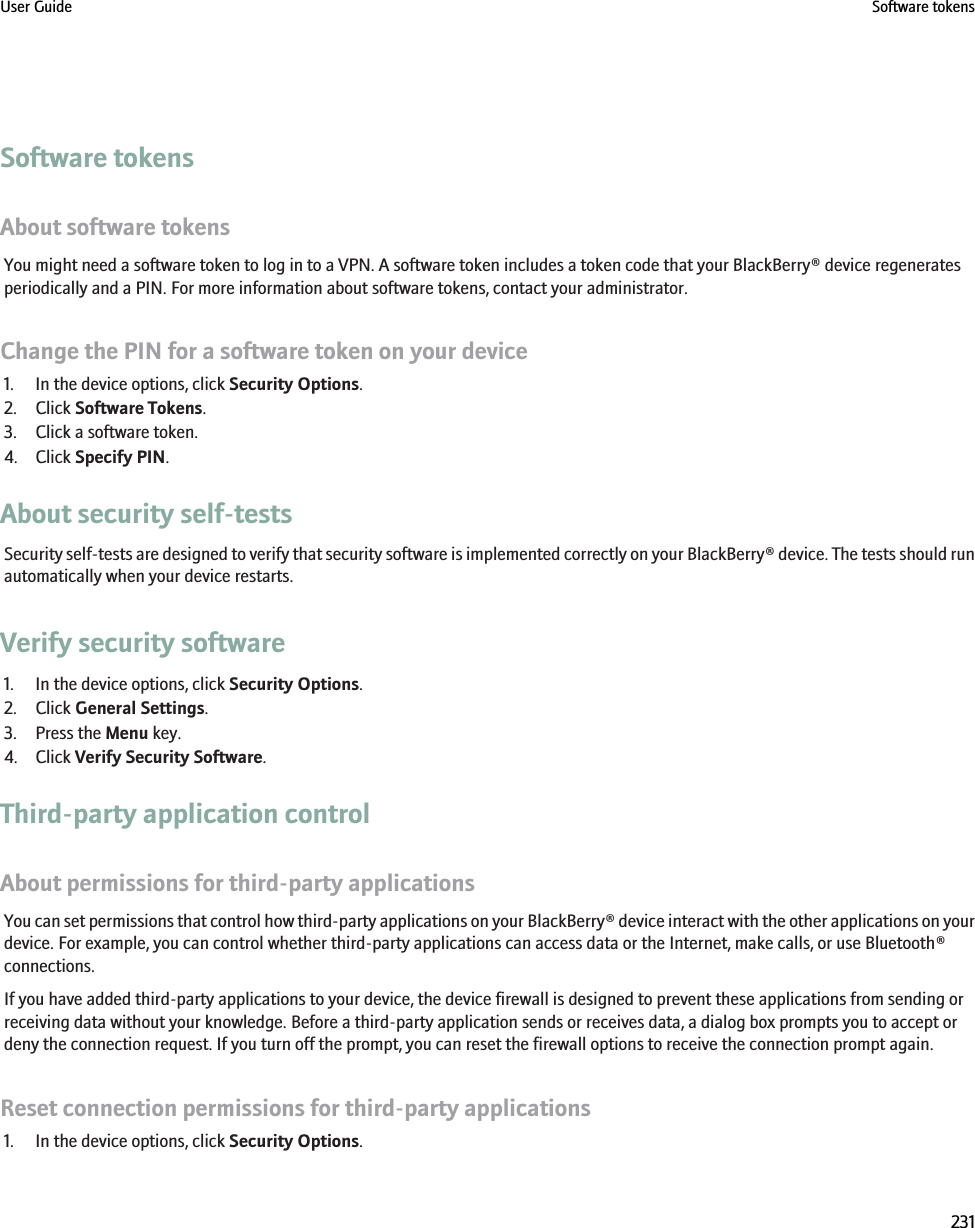 Software tokensAbout software tokensYou might need a software token to log in to a VPN. A software token includes a token code that your BlackBerry® device regeneratesperiodically and a PIN. For more information about software tokens, contact your administrator.Change the PIN for a software token on your device1. In the device options, click Security Options.2. Click Software Tokens.3. Click a software token.4. Click Specify PIN.About security self-testsSecurity self-tests are designed to verify that security software is implemented correctly on your BlackBerry® device. The tests should runautomatically when your device restarts.Verify security software1. In the device options, click Security Options.2. Click General Settings.3. Press the Menu key.4. Click Verify Security Software.Third-party application controlAbout permissions for third-party applicationsYou can set permissions that control how third-party applications on your BlackBerry® device interact with the other applications on yourdevice. For example, you can control whether third-party applications can access data or the Internet, make calls, or use Bluetooth®connections.If you have added third-party applications to your device, the device firewall is designed to prevent these applications from sending orreceiving data without your knowledge. Before a third-party application sends or receives data, a dialog box prompts you to accept ordeny the connection request. If you turn off the prompt, you can reset the firewall options to receive the connection prompt again.Reset connection permissions for third-party applications1. In the device options, click Security Options.User Guide Software tokens231