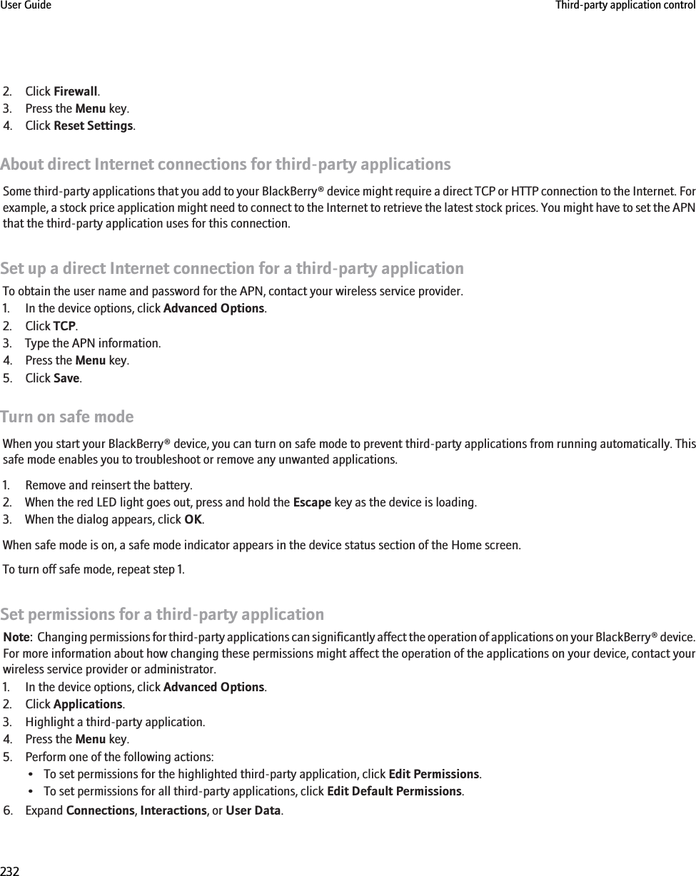 2. Click Firewall.3. Press the Menu key.4. Click Reset Settings.About direct Internet connections for third-party applicationsSome third-party applications that you add to your BlackBerry® device might require a direct TCP or HTTP connection to the Internet. Forexample, a stock price application might need to connect to the Internet to retrieve the latest stock prices. You might have to set the APNthat the third-party application uses for this connection.Set up a direct Internet connection for a third-party applicationTo obtain the user name and password for the APN, contact your wireless service provider.1. In the device options, click Advanced Options.2. Click TCP.3. Type the APN information.4. Press the Menu key.5. Click Save.Turn on safe modeWhen you start your BlackBerry® device, you can turn on safe mode to prevent third-party applications from running automatically. Thissafe mode enables you to troubleshoot or remove any unwanted applications.1. Remove and reinsert the battery.2. When the red LED light goes out, press and hold the Escape key as the device is loading.3. When the dialog appears, click OK.When safe mode is on, a safe mode indicator appears in the device status section of the Home screen.To turn off safe mode, repeat step 1.Set permissions for a third-party applicationNote:  Changing permissions for third-party applications can significantly affect the operation of applications on your BlackBerry® device.For more information about how changing these permissions might affect the operation of the applications on your device, contact yourwireless service provider or administrator.1. In the device options, click Advanced Options.2. Click Applications.3. Highlight a third-party application.4. Press the Menu key.5. Perform one of the following actions:• To set permissions for the highlighted third-party application, click Edit Permissions.• To set permissions for all third-party applications, click Edit Default Permissions.6. Expand Connections, Interactions, or User Data.User Guide Third-party application control232