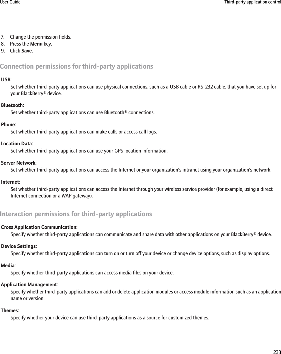 7. Change the permission fields.8. Press the Menu key.9. Click Save.Connection permissions for third-party applicationsUSB:Set whether third-party applications can use physical connections, such as a USB cable or RS-232 cable, that you have set up foryour BlackBerry® device.Bluetooth:Set whether third-party applications can use Bluetooth® connections.Phone:Set whether third-party applications can make calls or access call logs.Location Data:Set whether third-party applications can use your GPS location information.Server Network:Set whether third-party applications can access the Internet or your organization&apos;s intranet using your organization&apos;s network.Internet:Set whether third-party applications can access the Internet through your wireless service provider (for example, using a directInternet connection or a WAP gateway).Interaction permissions for third-party applicationsCross Application Communication:Specify whether third-party applications can communicate and share data with other applications on your BlackBerry® device.Device Settings:Specify whether third-party applications can turn on or turn off your device or change device options, such as display options.Media:Specify whether third-party applications can access media files on your device.Application Management:Specify whether third-party applications can add or delete application modules or access module information such as an applicationname or version.Themes:Specify whether your device can use third-party applications as a source for customized themes.User Guide Third-party application control233