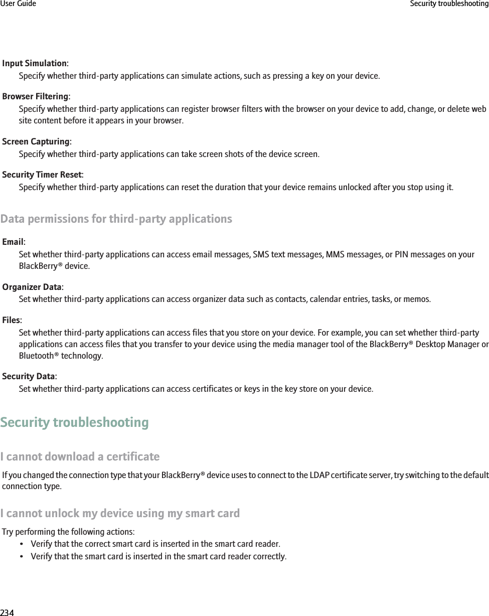 Input Simulation:Specify whether third-party applications can simulate actions, such as pressing a key on your device.Browser Filtering:Specify whether third-party applications can register browser filters with the browser on your device to add, change, or delete website content before it appears in your browser.Screen Capturing:Specify whether third-party applications can take screen shots of the device screen.Security Timer Reset:Specify whether third-party applications can reset the duration that your device remains unlocked after you stop using it.Data permissions for third-party applicationsEmail:Set whether third-party applications can access email messages, SMS text messages, MMS messages, or PIN messages on yourBlackBerry® device.Organizer Data:Set whether third-party applications can access organizer data such as contacts, calendar entries, tasks, or memos.Files:Set whether third-party applications can access files that you store on your device. For example, you can set whether third-partyapplications can access files that you transfer to your device using the media manager tool of the BlackBerry® Desktop Manager orBluetooth® technology.Security Data:Set whether third-party applications can access certificates or keys in the key store on your device.Security troubleshootingI cannot download a certificateIf you changed the connection type that your BlackBerry® device uses to connect to the LDAP certificate server, try switching to the defaultconnection type.I cannot unlock my device using my smart cardTry performing the following actions:• Verify that the correct smart card is inserted in the smart card reader.• Verify that the smart card is inserted in the smart card reader correctly.User Guide Security troubleshooting234