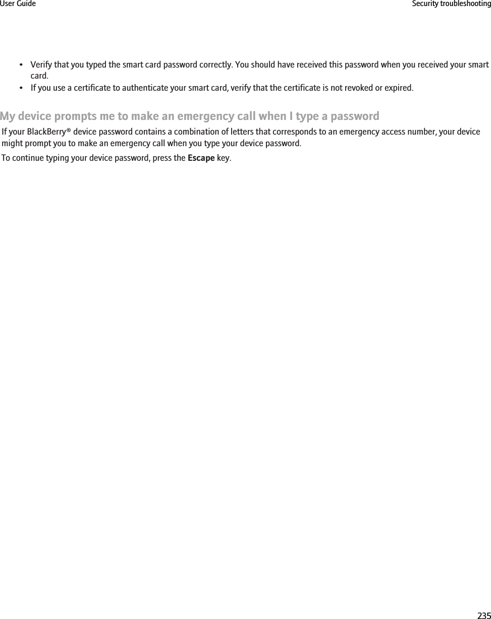 • Verify that you typed the smart card password correctly. You should have received this password when you received your smartcard.• If you use a certificate to authenticate your smart card, verify that the certificate is not revoked or expired.My device prompts me to make an emergency call when I type a passwordIf your BlackBerry® device password contains a combination of letters that corresponds to an emergency access number, your devicemight prompt you to make an emergency call when you type your device password.To continue typing your device password, press the Escape key.User Guide Security troubleshooting235