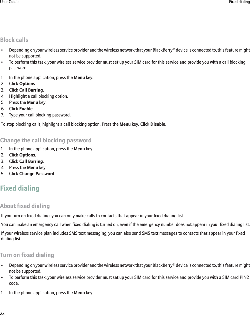 Block calls•Depending on your wireless service provider and the wireless network that your BlackBerry® device is connected to, this feature mightnot be supported.• To perform this task, your wireless service provider must set up your SIM card for this service and provide you with a call blockingpassword.1. In the phone application, press the Menu key.2. Click Options.3. Click Call Barring.4. Highlight a call blocking option.5. Press the Menu key.6. Click Enable.7. Type your call blocking password.To stop blocking calls, highlight a call blocking option. Press the Menu key. Click Disable.Change the call blocking password1. In the phone application, press the Menu key.2. Click Options.3. Click Call Barring.4. Press the Menu key.5. Click Change Password.Fixed dialingAbout fixed dialingIf you turn on fixed dialing, you can only make calls to contacts that appear in your fixed dialing list.You can make an emergency call when fixed dialing is turned on, even if the emergency number does not appear in your fixed dialing list.If your wireless service plan includes SMS text messaging, you can also send SMS text messages to contacts that appear in your fixeddialing list.Turn on fixed dialing•Depending on your wireless service provider and the wireless network that your BlackBerry® device is connected to, this feature mightnot be supported.• To perform this task, your wireless service provider must set up your SIM card for this service and provide you with a SIM card PIN2code.1. In the phone application, press the Menu key.User Guide Fixed dialing22