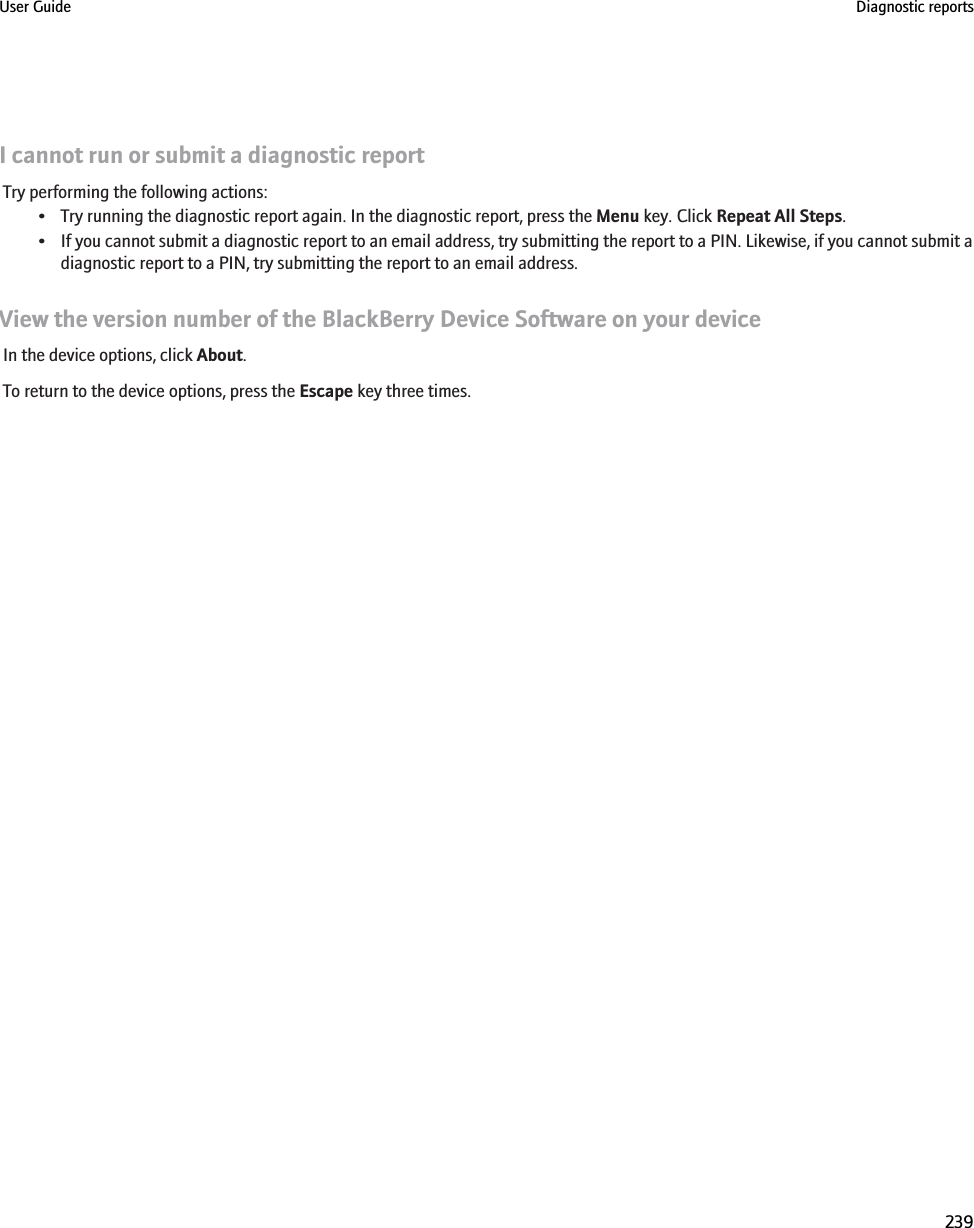 I cannot run or submit a diagnostic reportTry performing the following actions:• Try running the diagnostic report again. In the diagnostic report, press the Menu key. Click Repeat All Steps.• If you cannot submit a diagnostic report to an email address, try submitting the report to a PIN. Likewise, if you cannot submit adiagnostic report to a PIN, try submitting the report to an email address.View the version number of the BlackBerry Device Software on your deviceIn the device options, click About.To return to the device options, press the Escape key three times.User Guide Diagnostic reports239